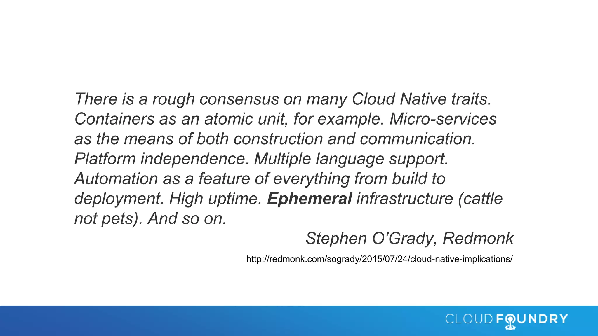 There is a rough consensus on many Cloud Native traits.
Containers as an atomic unit, for example. Micro-services
as the means of both construction and communication.
Platform independence. Multiple language support.
Automation as a feature of everything from build to
deployment. High uptime. Ephemeral infrastructure (cattle
not pets). And so on.
Stephen O’Grady, Redmonk
http://redmonk.com/sogrady/2015/07/24/cloud-native-implications/
 