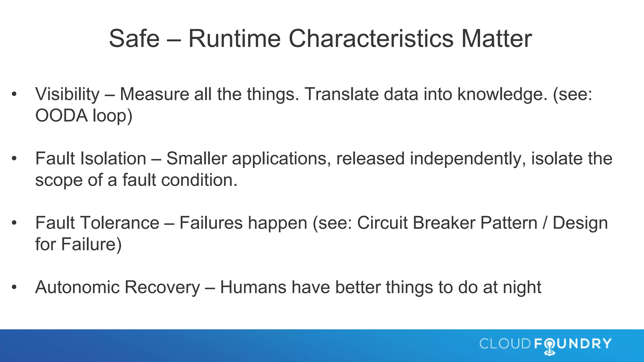 Safe – Runtime Characteristics Matter
• Visibility – Measure all the things. Translate data into knowledge. (see:
OODA loop)
• Fault Isolation – Smaller applications, released independently, isolate the
scope of a fault condition.
• Fault Tolerance – Failures happen (see: Circuit Breaker Pattern / Design
for Failure)
• Autonomic Recovery – Humans have better things to do at night
 