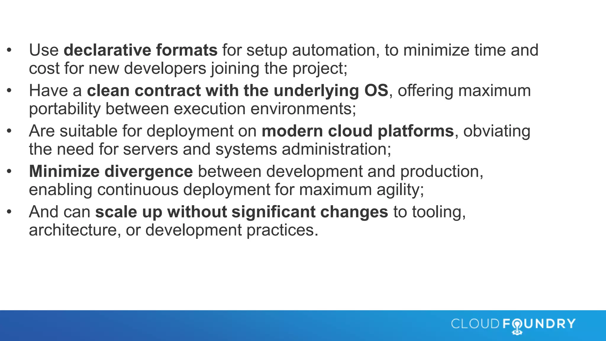 • Use declarative formats for setup automation, to minimize time and
cost for new developers joining the project;
• Have a clean contract with the underlying OS, offering maximum
portability between execution environments;
• Are suitable for deployment on modern cloud platforms, obviating
the need for servers and systems administration;
• Minimize divergence between development and production,
enabling continuous deployment for maximum agility;
• And can scale up without significant changes to tooling,
architecture, or development practices.
 