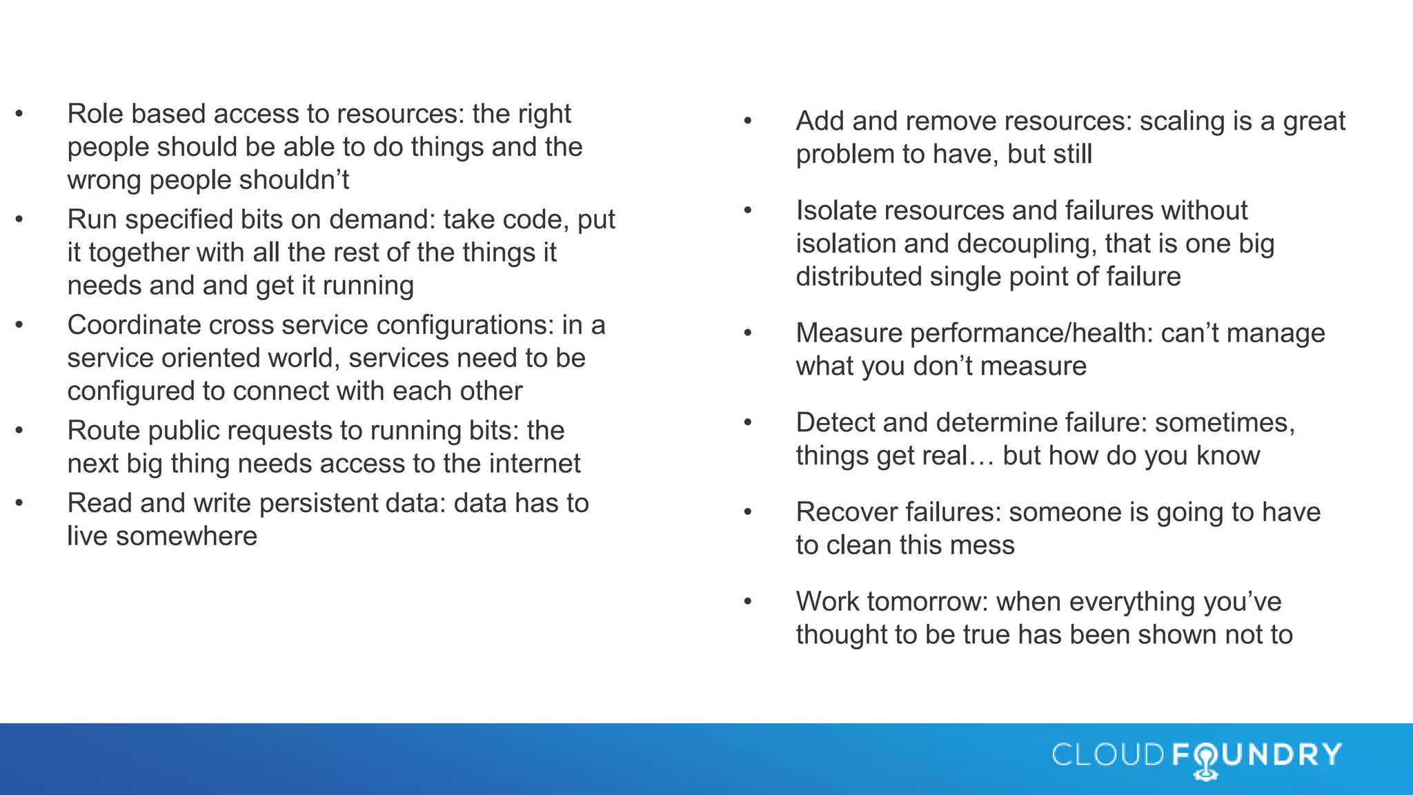 • Role based access to resources: the right
people should be able to do things and the
wrong people shouldn’t
• Run specified bits on demand: take code, put
it together with all the rest of the things it
needs and and get it running
• Coordinate cross service configurations: in a
service oriented world, services need to be
configured to connect with each other
• Route public requests to running bits: the
next big thing needs access to the internet
• Read and write persistent data: data has to
live somewhere
• Add and remove resources: scaling is a great
problem to have, but still
• Isolate resources and failures without
isolation and decoupling, that is one big
distributed single point of failure
• Measure performance/health: can’t manage
what you don’t measure
• Detect and determine failure: sometimes,
things get real… but how do you know
• Recover failures: someone is going to have
to clean this mess
• Work tomorrow: when everything you’ve
thought to be true has been shown not to
 