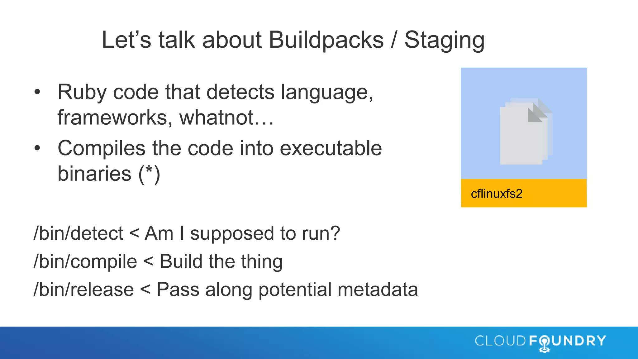 Let’s talk about Buildpacks / Staging
• Ruby code that detects language,
frameworks, whatnot…
• Compiles the code into executable
binaries (*)
/bin/detect < Am I supposed to run?
/bin/compile < Build the thing
/bin/release < Pass along potential metadata
cflinuxfs2
 