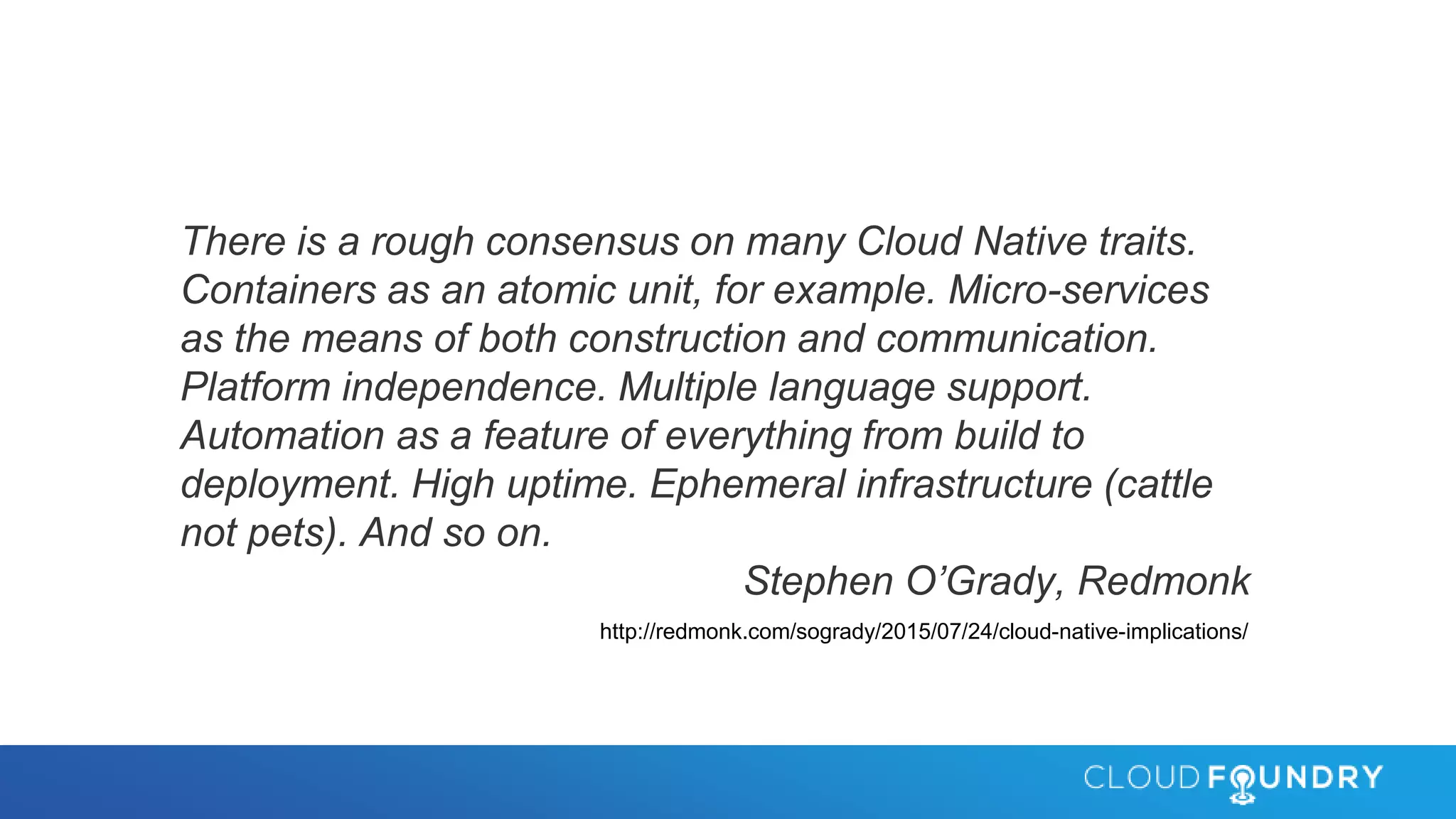 There is a rough consensus on many Cloud Native traits.
Containers as an atomic unit, for example. Micro-services
as the means of both construction and communication.
Platform independence. Multiple language support.
Automation as a feature of everything from build to
deployment. High uptime. Ephemeral infrastructure (cattle
not pets). And so on.
Stephen O’Grady, Redmonk
http://redmonk.com/sogrady/2015/07/24/cloud-native-implications/
 