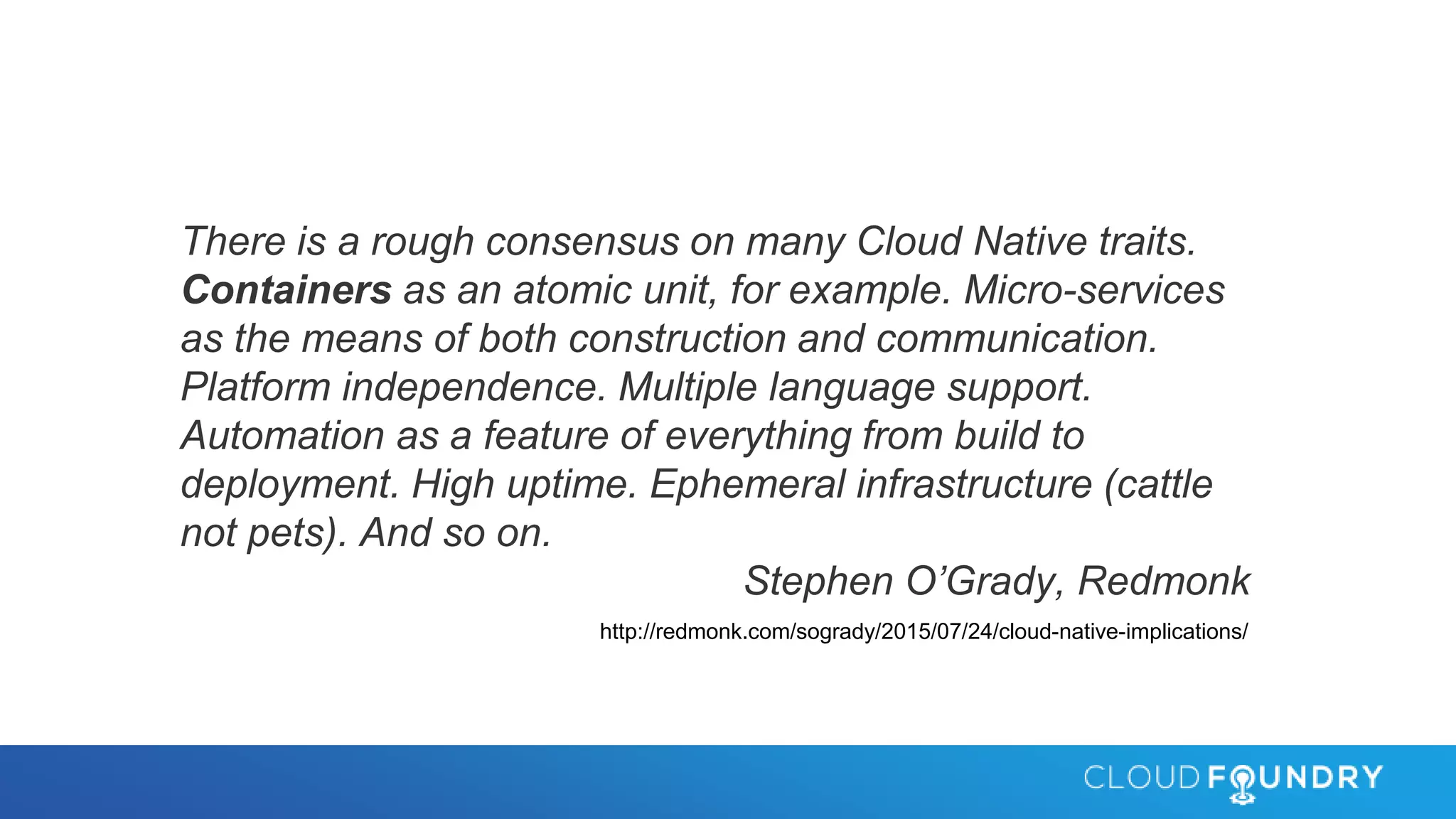 There is a rough consensus on many Cloud Native traits.
Containers as an atomic unit, for example. Micro-services
as the means of both construction and communication.
Platform independence. Multiple language support.
Automation as a feature of everything from build to
deployment. High uptime. Ephemeral infrastructure (cattle
not pets). And so on.
Stephen O’Grady, Redmonk
http://redmonk.com/sogrady/2015/07/24/cloud-native-implications/
 