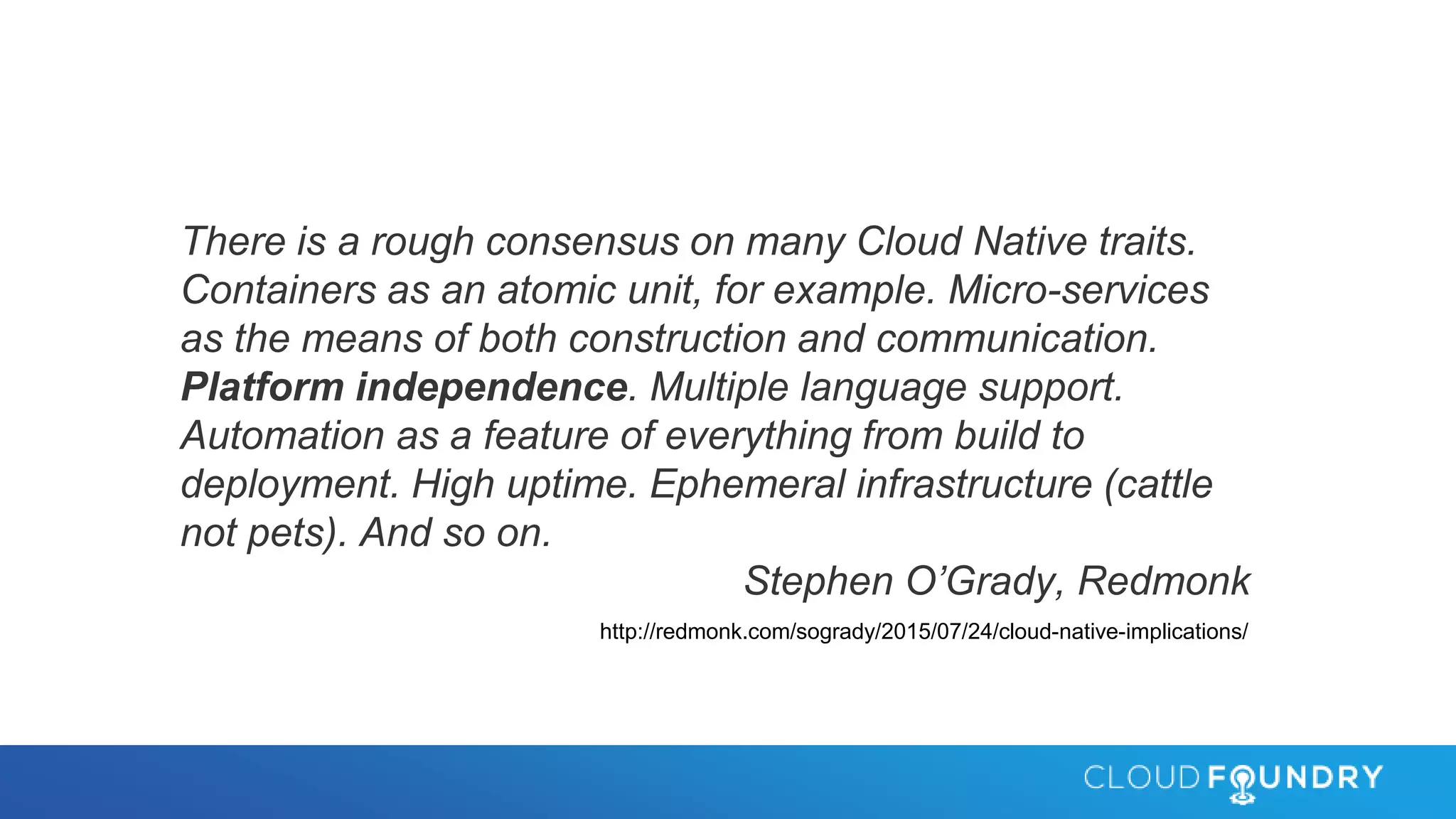 There is a rough consensus on many Cloud Native traits.
Containers as an atomic unit, for example. Micro-services
as the means of both construction and communication.
Platform independence. Multiple language support.
Automation as a feature of everything from build to
deployment. High uptime. Ephemeral infrastructure (cattle
not pets). And so on.
Stephen O’Grady, Redmonk
http://redmonk.com/sogrady/2015/07/24/cloud-native-implications/
 