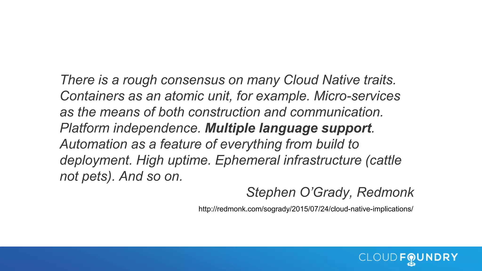 There is a rough consensus on many Cloud Native traits.
Containers as an atomic unit, for example. Micro-services
as the means of both construction and communication.
Platform independence. Multiple language support.
Automation as a feature of everything from build to
deployment. High uptime. Ephemeral infrastructure (cattle
not pets). And so on.
Stephen O’Grady, Redmonk
http://redmonk.com/sogrady/2015/07/24/cloud-native-implications/
 