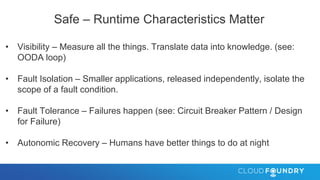 Safe – Runtime Characteristics Matter
• Visibility – Measure all the things. Translate data into knowledge. (see:
OODA loop)
• Fault Isolation – Smaller applications, released independently, isolate the
scope of a fault condition.
• Fault Tolerance – Failures happen (see: Circuit Breaker Pattern / Design
for Failure)
• Autonomic Recovery – Humans have better things to do at night
 