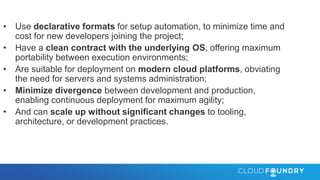 • Use declarative formats for setup automation, to minimize time and
cost for new developers joining the project;
• Have a clean contract with the underlying OS, offering maximum
portability between execution environments;
• Are suitable for deployment on modern cloud platforms, obviating
the need for servers and systems administration;
• Minimize divergence between development and production,
enabling continuous deployment for maximum agility;
• And can scale up without significant changes to tooling,
architecture, or development practices.
 