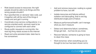 • Role based access to resources: the right
people should be able to do things and the
wrong people shouldn’t
• Run specified bits on demand: take code, put
it together with all the rest of the things it
needs and and get it running
• Coordinate cross service configurations: in a
service oriented world, services need to be
configured to connect with each other
• Route public requests to running bits: the
next big thing needs access to the internet
• Read and write persistent data: data has to
live somewhere
• Add and remove resources: scaling is a great
problem to have, but still
• Isolate resources and failures without
isolation and decoupling, that is one big
distributed single point of failure
• Measure performance/health: can’t manage
what you don’t measure
• Detect and determine failure: sometimes,
things get real… but how do you know
• Recover failures: someone is going to have
to clean this mess
• Work tomorrow: when everything you’ve
thought to be true has been shown not to
 