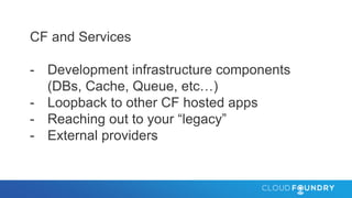 CF and Services
- Development infrastructure components
(DBs, Cache, Queue, etc…)
- Loopback to other CF hosted apps
- Reaching out to your “legacy”
- External providers
 