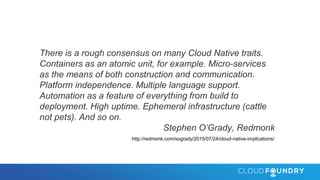 There is a rough consensus on many Cloud Native traits.
Containers as an atomic unit, for example. Micro-services
as the means of both construction and communication.
Platform independence. Multiple language support.
Automation as a feature of everything from build to
deployment. High uptime. Ephemeral infrastructure (cattle
not pets). And so on.
Stephen O’Grady, Redmonk
http://redmonk.com/sogrady/2015/07/24/cloud-native-implications/
 