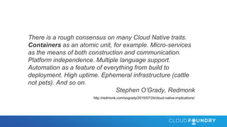 There is a rough consensus on many Cloud Native traits.
Containers as an atomic unit, for example. Micro-services
as the means of both construction and communication.
Platform independence. Multiple language support.
Automation as a feature of everything from build to
deployment. High uptime. Ephemeral infrastructure (cattle
not pets). And so on.
Stephen O’Grady, Redmonk
http://redmonk.com/sogrady/2015/07/24/cloud-native-implications/
 
