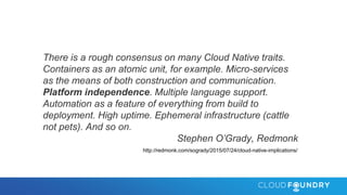 There is a rough consensus on many Cloud Native traits.
Containers as an atomic unit, for example. Micro-services
as the means of both construction and communication.
Platform independence. Multiple language support.
Automation as a feature of everything from build to
deployment. High uptime. Ephemeral infrastructure (cattle
not pets). And so on.
Stephen O’Grady, Redmonk
http://redmonk.com/sogrady/2015/07/24/cloud-native-implications/
 