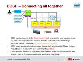 HUAWEI TECHNOLOGIES CO., LTD. 16
BOSH – Connecting all together
 BOSH was developed to deploy Cloud Foundry PaaS, it can also be used to deploy almost
any other software (Hadoop, for instance). BOSH is particularly well-suited for large
distributed systems. See More http://docs.cloudfoundry.org/bosh/
 BOSH supports multiple Infrastructure as a Service (IaaS) providers like VMware vSphere,
vCloud Director, Amazon Web Services EC2 and OpenStack.
 Cloud Provider Interface (CPI) enables users to extend BOSH to support additional IaaS
providers such as Google Compute Engine and Apache CloudStack.
 