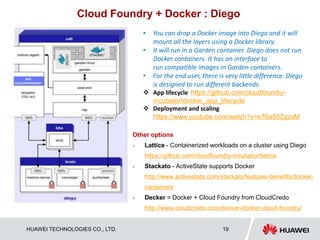 HUAWEI TECHNOLOGIES CO., LTD. 19
Cloud Foundry + Docker : Diego
Other options
 Lattice - Containerized workloads on a cluster using Diego
https://github.com/cloudfoundry-incubator/lattice
 Stackato - ActiveState supports Docker
http://www.activestate.com/stackato/features-benefits/docker-
containers
 Decker = Docker + Cloud Foundry from CloudCredo
http://www.cloudcredo.com/decker-docker-cloud-foundry/
• You can drop a Docker image into Diego and it will
mount all the layers using a Docker library.
• It will run in a Garden container. Diego does not run
Docker containers. It has an interface to
run compatible images in Garden containers.
• For the end user, there is very little difference. Diego
is designed to run different backends.
 App lifecycle https://github.com/cloudfoundry-
incubator/docker_app_lifecycle
 Deployment and scaling
https://www.youtube.com/watch?v=e76a50ZgzxM
 