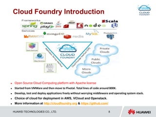 HUAWEI TECHNOLOGIES CO., LTD. 8
Cloud Foundry Introduction
 Open Source Cloud Computing platform with Apache license
 Started from VMWare and then move to Pivotal. Total lines of code around 800K.
 Develop, test and deploy applications freely without worrying middleware and operating system stack.
 Choice of cloud for deployment in AWS, VCloud and Openstack.
 More information at http://cloudfoundry.org & https://github.com/
 