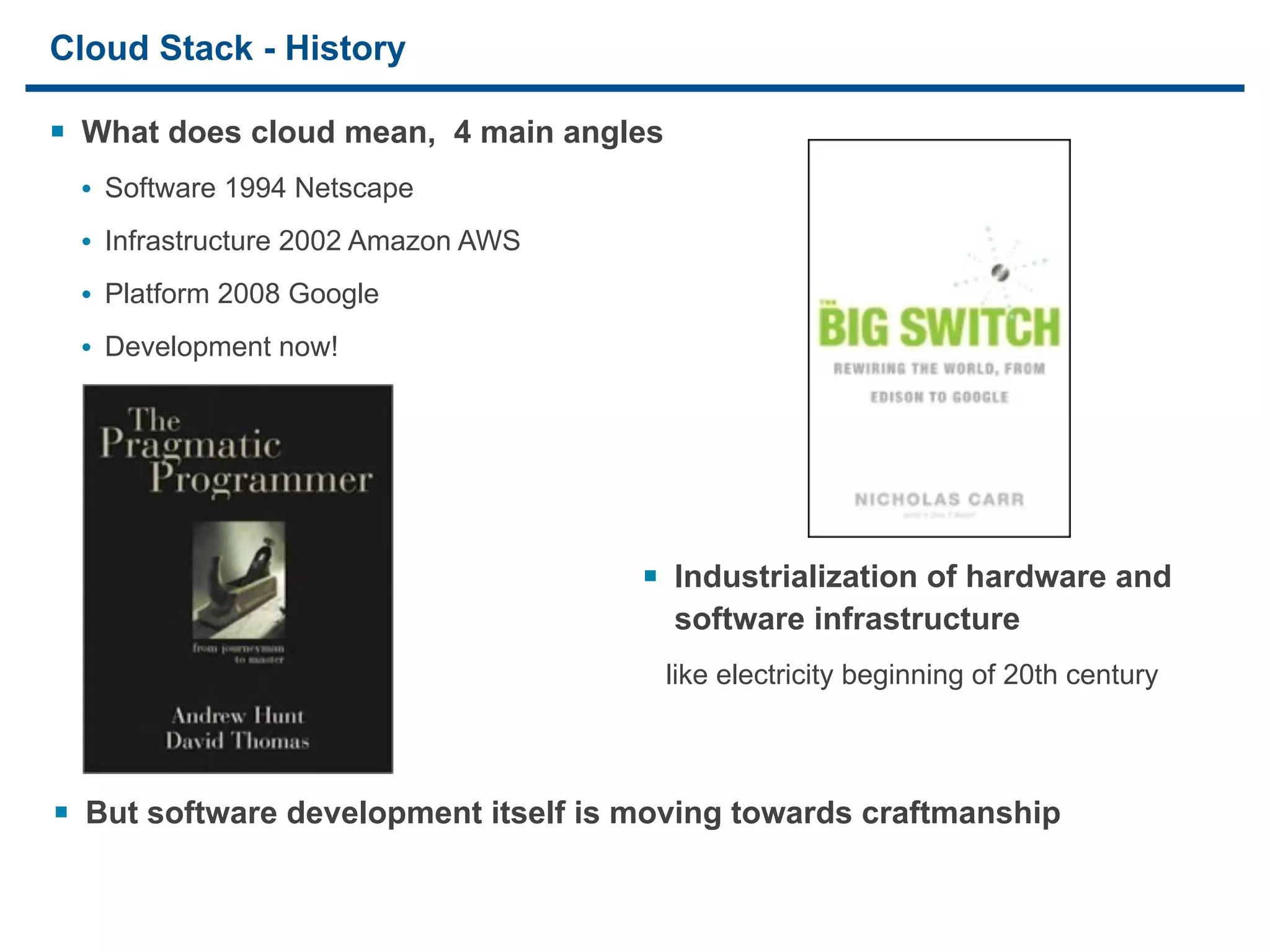 Cloud Stack - History

§ What does cloud mean, 4 main angles
     • Software 1994 Netscape
     • Infrastructure 2002 Amazon AWS
     • Platform 2008 Google
     • Development now!




                                        § Industrialization of hardware and
                                          software infrastructure
                                         like electricity beginning of 20th century



§ But software development itself is moving towards craftmanship

15
 