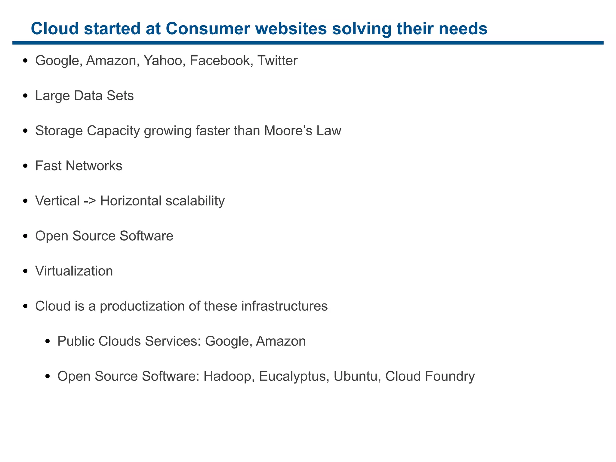 Cloud started at Consumer websites solving their needs
• Google, Amazon, Yahoo, Facebook, Twitter

• Large Data Sets

• Storage Capacity growing faster than Moore’s Law

• Fast Networks

• Vertical -> Horizontal scalability

• Open Source Software

• Virtualization

• Cloud is a productization of these infrastructures

   • Public Clouds Services: Google, Amazon

   • Open Source Software: Hadoop, Eucalyptus, Ubuntu, Cloud Foundry
 