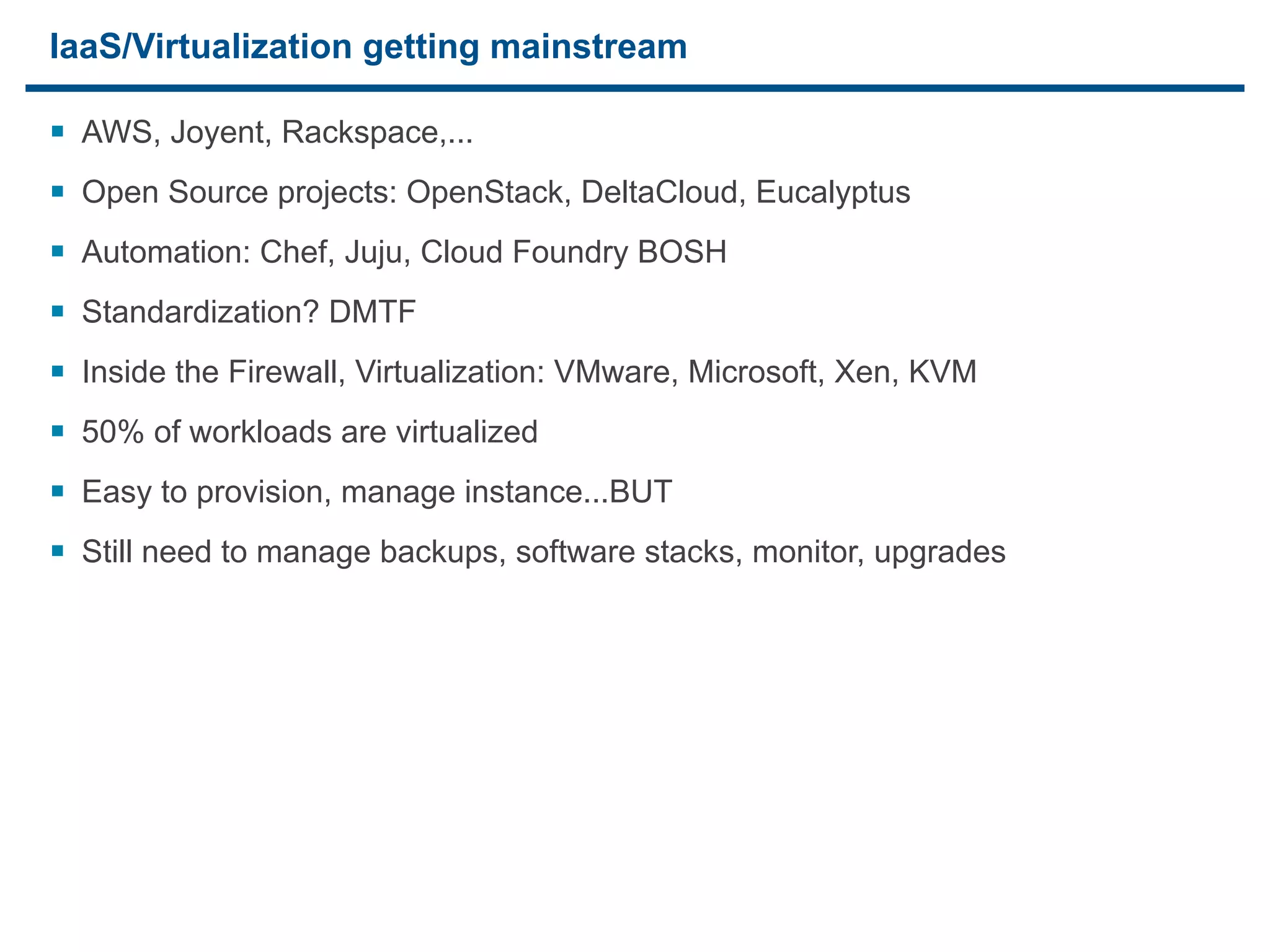 IaaS/Virtualization getting mainstream

§ AWS, Joyent, Rackspace,...
§ Open Source projects: OpenStack, DeltaCloud, Eucalyptus
§ Automation: Chef, Juju, Cloud Foundry BOSH
§ Standardization? DMTF
§ Inside the Firewall, Virtualization: VMware, Microsoft, Xen, KVM
§ 50% of workloads are virtualized
§ Easy to provision, manage instance...BUT
§ Still need to manage backups, software stacks, monitor, upgrades




18
 