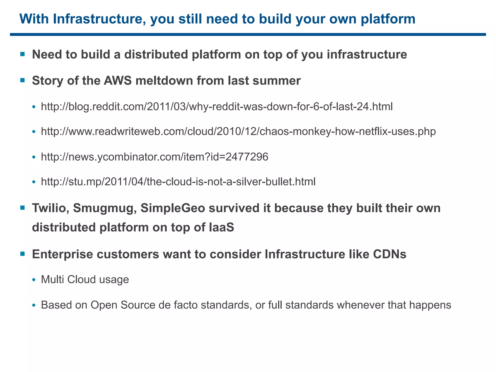With Infrastructure, you still need to build your own platform

§ Need to build a distributed platform on top of you infrastructure
§ Story of the AWS meltdown from last summer
     • http://blog.reddit.com/2011/03/why-reddit-was-down-for-6-of-last-24.html

     • http://www.readwriteweb.com/cloud/2010/12/chaos-monkey-how-netflix-uses.php

     • http://news.ycombinator.com/item?id=2477296

     • http://stu.mp/2011/04/the-cloud-is-not-a-silver-bullet.html

§ Twilio, Smugmug, SimpleGeo survived it because they built their own
     distributed platform on top of IaaS

§ Enterprise customers want to consider Infrastructure like CDNs
     • Multi Cloud usage

     • Based on Open Source de facto standards, or full standards whenever that happens



19
 