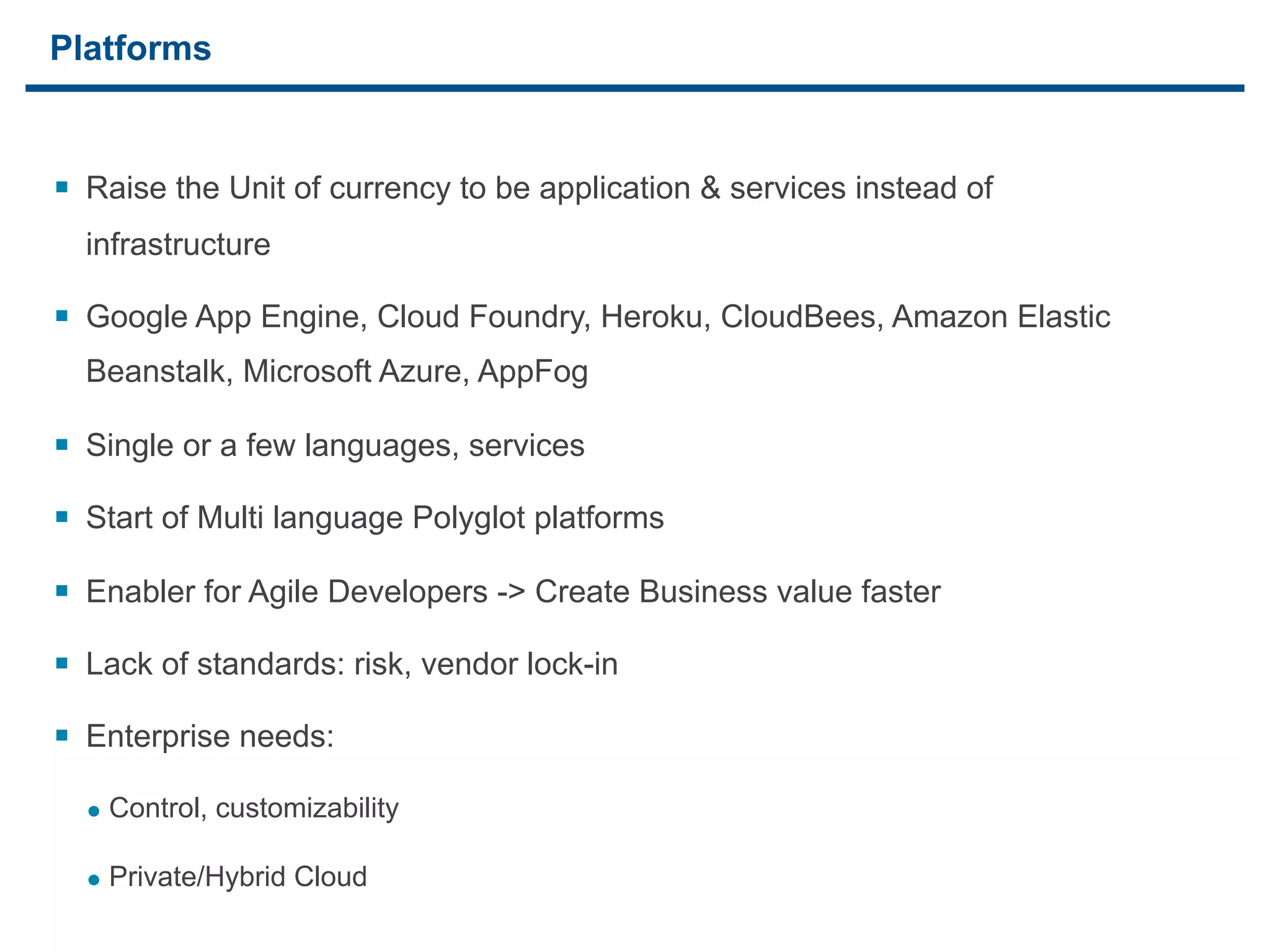 Platforms


§ Raise the Unit of currency to be application & services instead of
     infrastructure

§ Google App Engine, Cloud Foundry, Heroku, CloudBees, Amazon Elastic
     Beanstalk, Microsoft Azure, AppFog

§ Single or a few languages, services
§ Start of Multi language Polyglot platforms

§ Enabler for Agile Developers -> Create Business value faster
§ Lack of standards: risk, vendor lock-in
§ Enterprise needs:
     • Control, customizability

     • Private/Hybrid Cloud
21
 