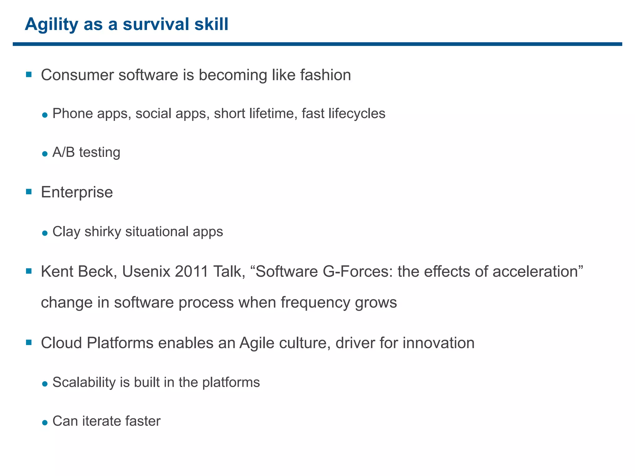 Agility as a survival skill

§ Consumer software is becoming like fashion

     • Phone apps, social apps, short lifetime, fast lifecycles

     • A/B testing

§ Enterprise

     • Clay shirky situational apps

§ Kent Beck, Usenix 2011 Talk, “Software G-Forces: the effects of acceleration”
     change in software process when frequency grows

§ Cloud Platforms enables an Agile culture, driver for innovation

     • Scalability is built in the platforms

     • Can iterate faster

23
 