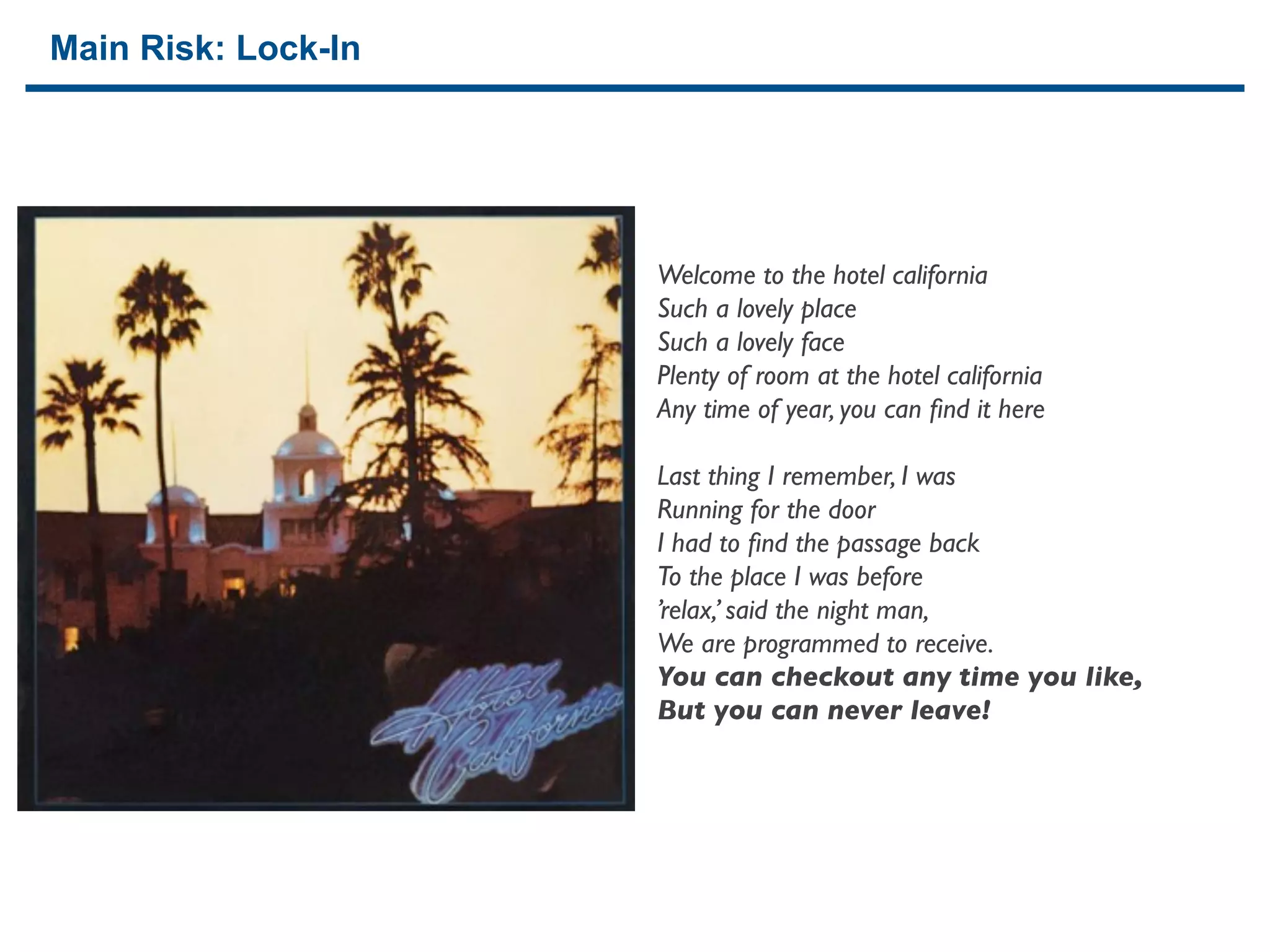 Main Risk: Lock-In




                     Welcome to the hotel california
                     Such a lovely place
                     Such a lovely face
                     Plenty of room at the hotel california
                     Any time of year, you can ﬁnd it here

                     Last thing I remember, I was
                     Running for the door
                     I had to ﬁnd the passage back
                     To the place I was before
                     ’relax,’ said the night man,
                     We are programmed to receive.
                     You can checkout any time you like,
                     But you can never leave!




24
 