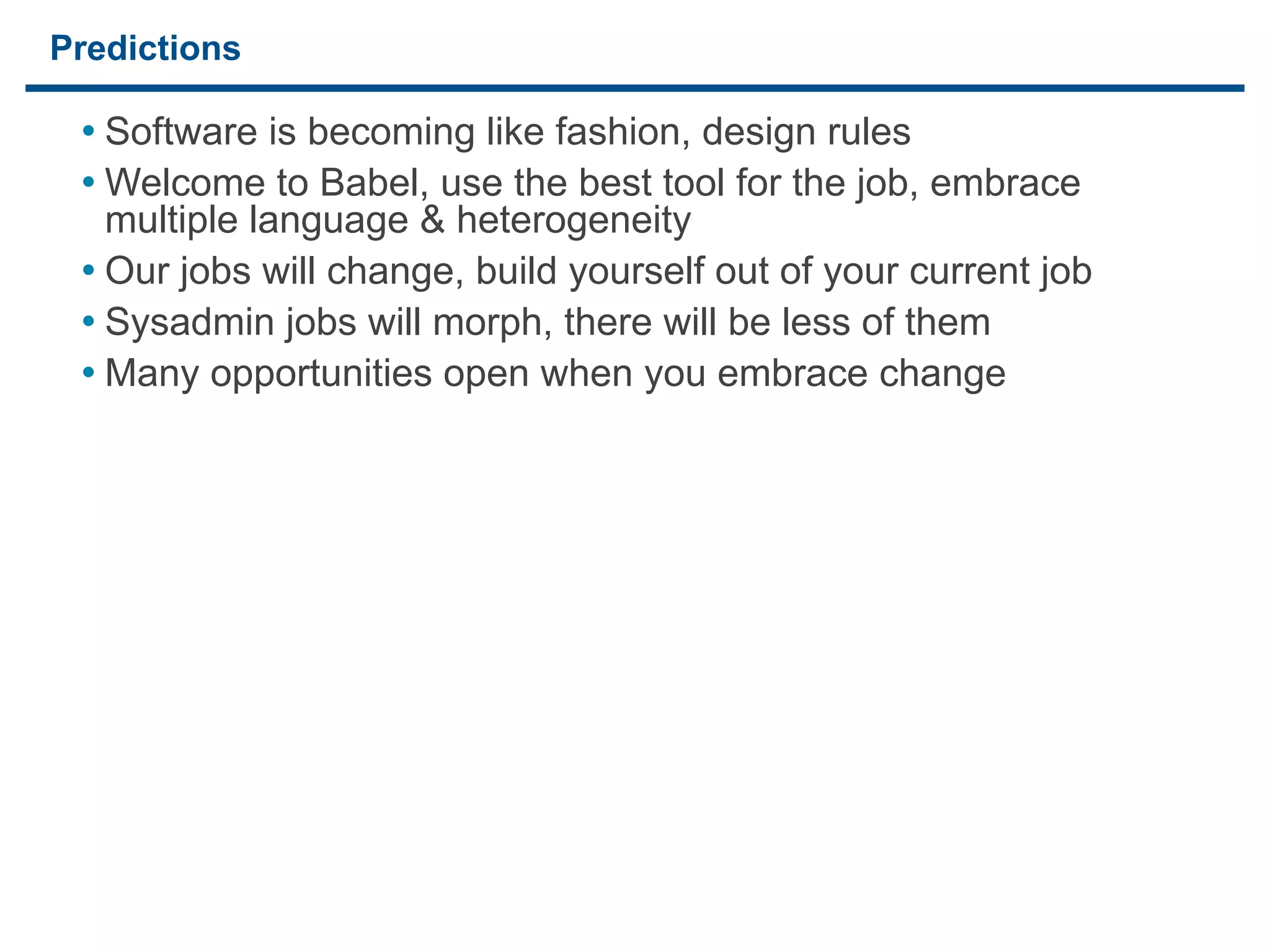 Predictions

     • Software is becoming like fashion, design rules
     • Welcome to Babel, use the best tool for the job, embrace
       multiple language & heterogeneity
     • Our jobs will change, build yourself out of your current job
     • Sysadmin jobs will morph, there will be less of them
     • Many opportunities open when you embrace change




27
 