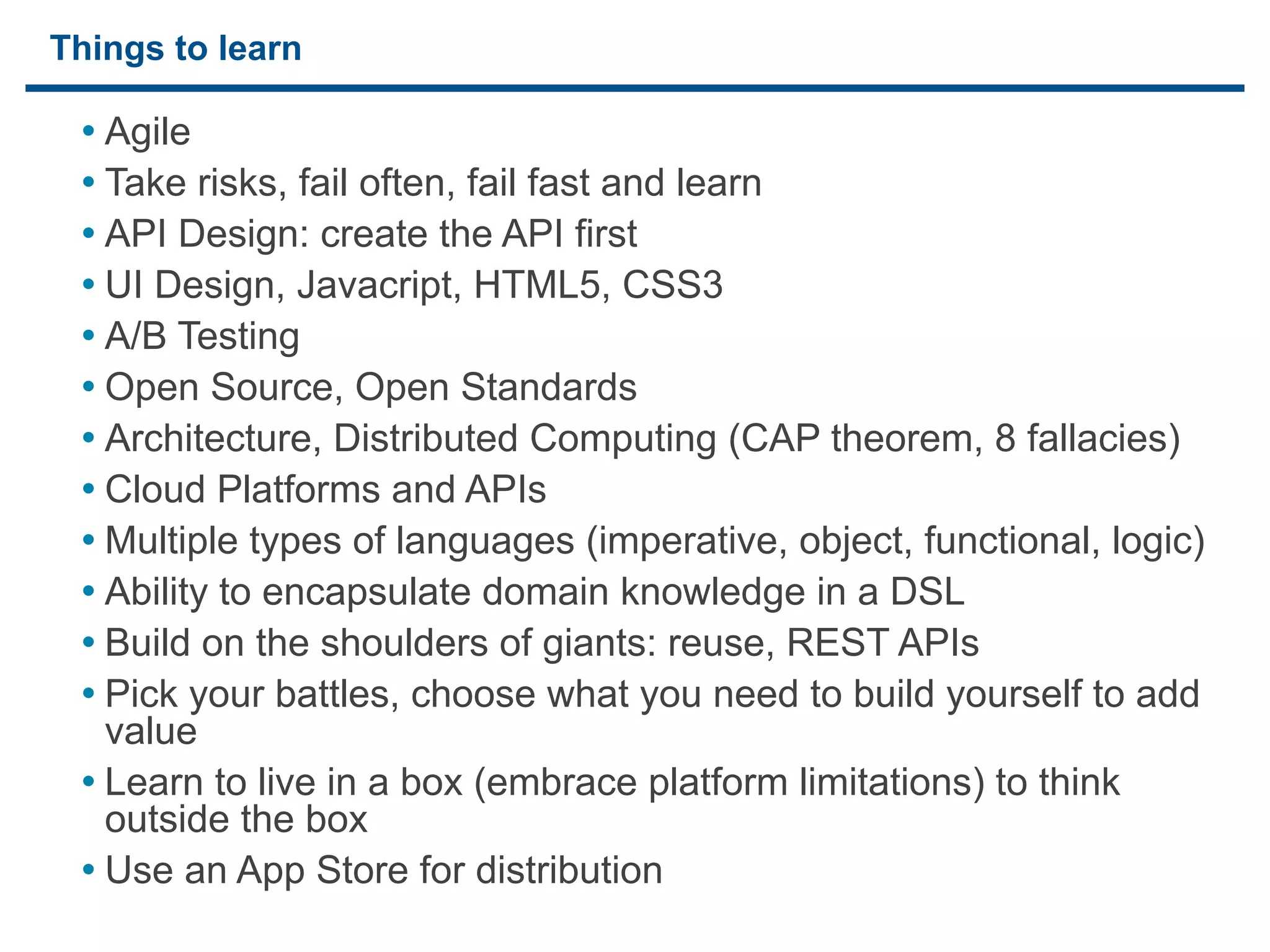 Things to learn

     • Agile
     • Take risks, fail often, fail fast and learn
     • API Design: create the API first
     • UI Design, Javacript, HTML5, CSS3
     • A/B Testing
     • Open Source, Open Standards
     • Architecture, Distributed Computing (CAP theorem, 8 fallacies)
     • Cloud Platforms and APIs
     • Multiple types of languages (imperative, object, functional, logic)
     • Ability to encapsulate domain knowledge in a DSL
     • Build on the shoulders of giants: reuse, REST APIs
     • Pick your battles, choose what you need to build yourself to add
       value
     • Learn to live in a box (embrace platform limitations) to think
       outside the box
     • Use an App Store for distribution
29
 