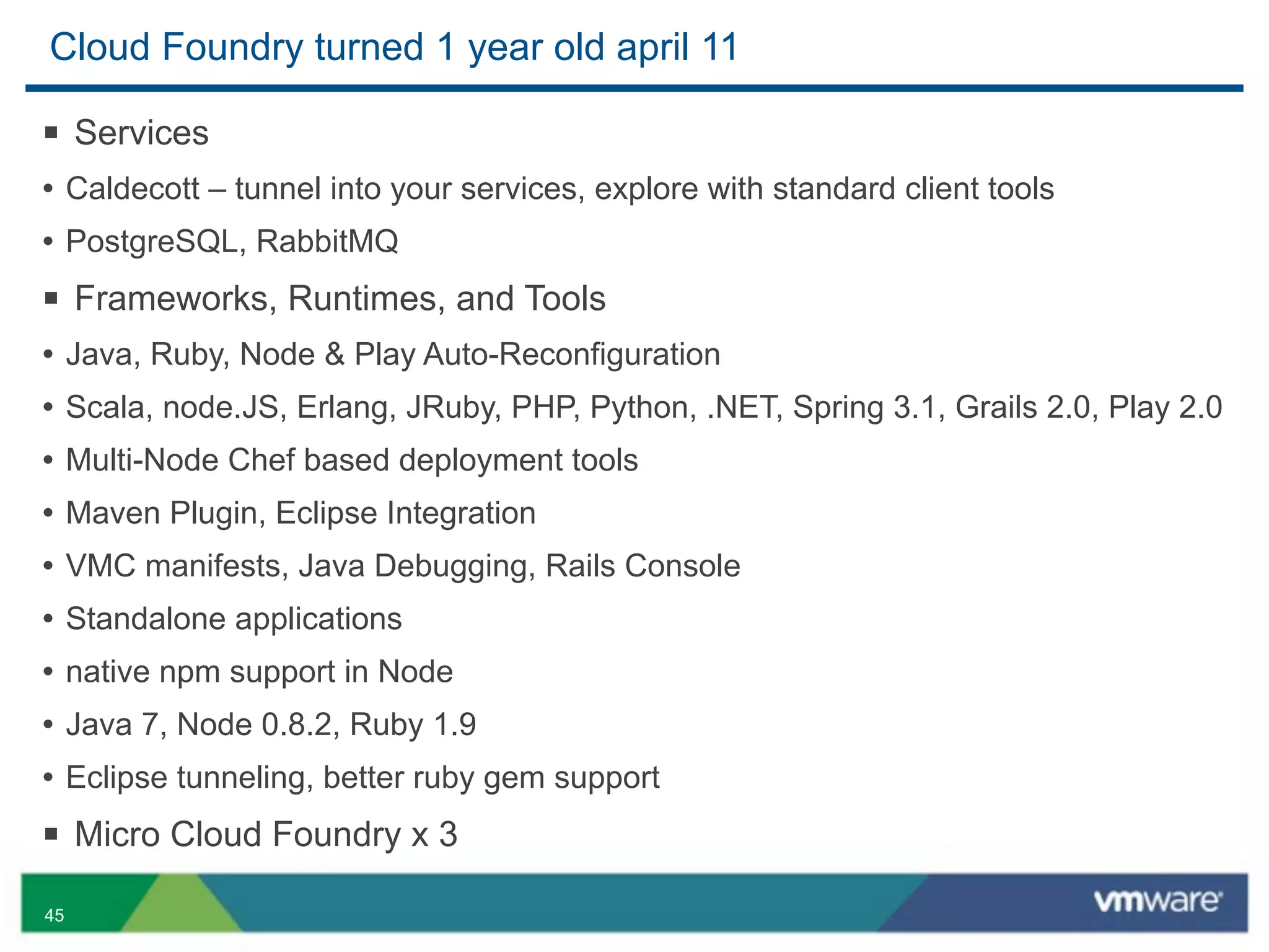 Cloud Foundry turned 1 year old april 11

§ Services
• Caldecott – tunnel into your services, explore with standard client tools
• PostgreSQL, RabbitMQ
§ Frameworks, Runtimes, and Tools
• Java, Ruby, Node & Play Auto-Reconfiguration
• Scala, node.JS, Erlang, JRuby, PHP, Python, .NET, Spring 3.1, Grails 2.0, Play 2.0
• Multi-Node Chef based deployment tools
• Maven Plugin, Eclipse Integration
• VMC manifests, Java Debugging, Rails Console
• Standalone applications
• native npm support in Node
• Java 7, Node 0.8.2, Ruby 1.9
• Eclipse tunneling, better ruby gem support
§ Micro Cloud Foundry x 3
45
 