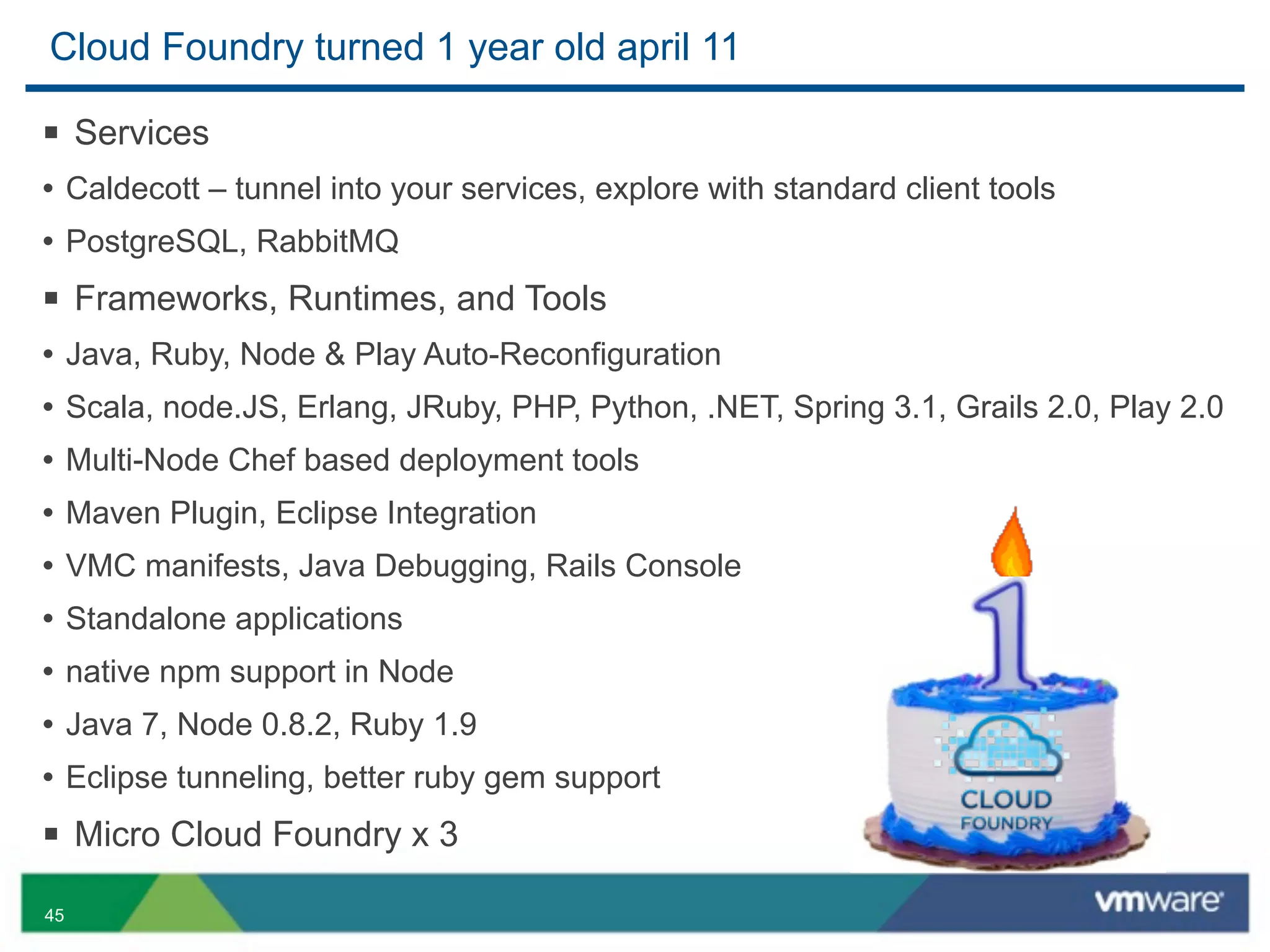 Cloud Foundry turned 1 year old april 11

§ Services
• Caldecott – tunnel into your services, explore with standard client tools
• PostgreSQL, RabbitMQ
§ Frameworks, Runtimes, and Tools
• Java, Ruby, Node & Play Auto-Reconfiguration
• Scala, node.JS, Erlang, JRuby, PHP, Python, .NET, Spring 3.1, Grails 2.0, Play 2.0
• Multi-Node Chef based deployment tools
• Maven Plugin, Eclipse Integration
• VMC manifests, Java Debugging, Rails Console
• Standalone applications
• native npm support in Node
• Java 7, Node 0.8.2, Ruby 1.9
• Eclipse tunneling, better ruby gem support
§ Micro Cloud Foundry x 3
45
 