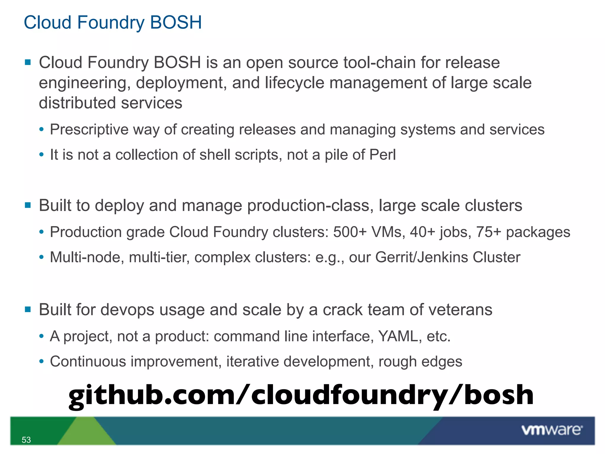 Cloud Foundry BOSH

§ Cloud Foundry BOSH is an open source tool-chain for release
     engineering, deployment, and lifecycle management of large scale
     distributed services
     • Prescriptive way of creating releases and managing systems and services
     • It is not a collection of shell scripts, not a pile of Perl


§ Built to deploy and manage production-class, large scale clusters
     • Production grade Cloud Foundry clusters: 500+ VMs, 40+ jobs, 75+ packages
     • Multi-node, multi-tier, complex clusters: e.g., our Gerrit/Jenkins Cluster


§ Built for devops usage and scale by a crack team of veterans
     • A project, not a product: command line interface, YAML, etc.
     • Continuous improvement, iterative development, rough edges

          github.com/cloudfoundry/bosh
53
 
