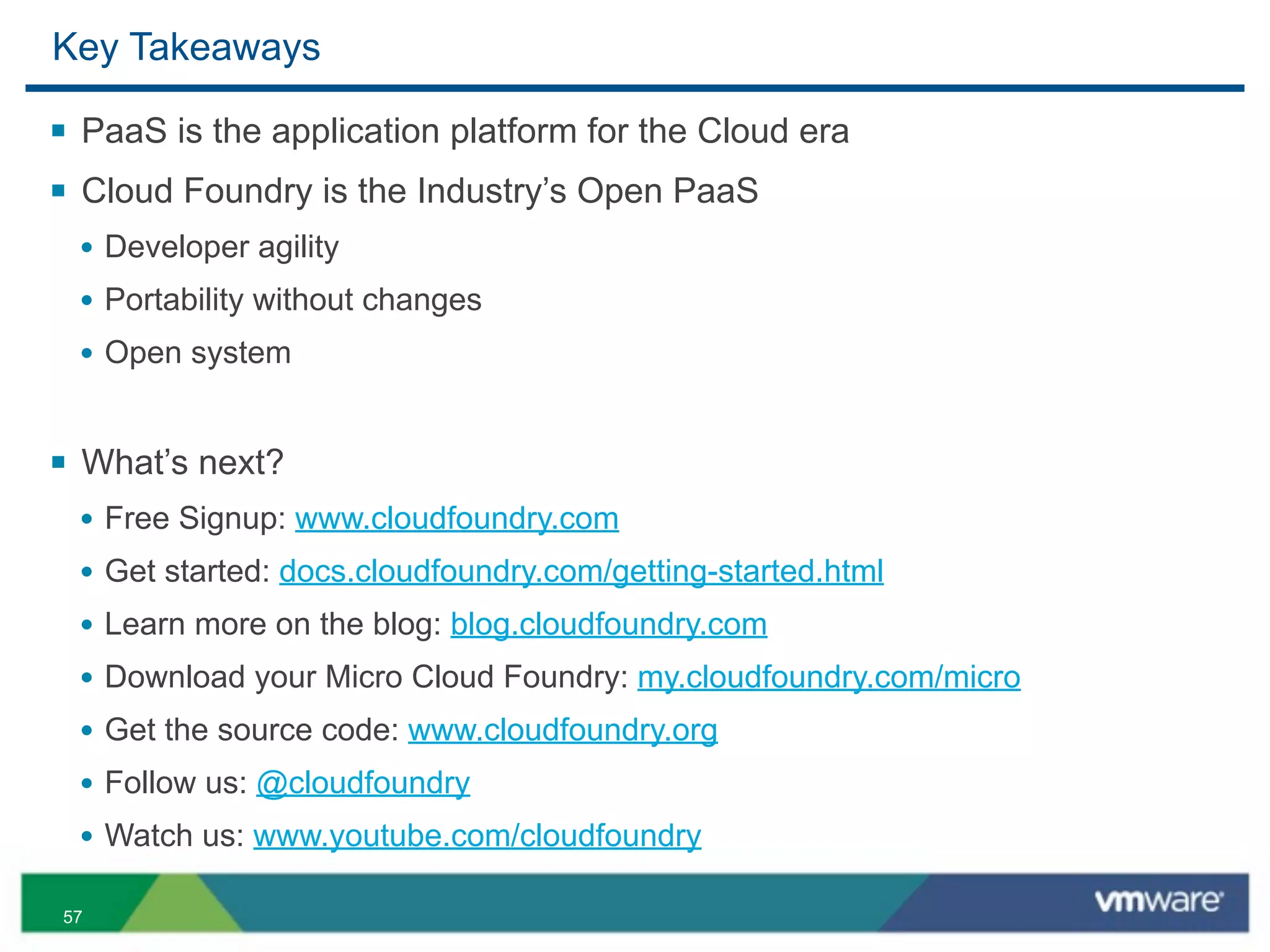 Key Takeaways

§ PaaS is the application platform for the Cloud era
§ Cloud Foundry is the Industry’s Open PaaS
  • Developer agility
  • Portability without changes
  • Open system


§ What’s next?
  • Free Signup: www.cloudfoundry.com
  • Get started: docs.cloudfoundry.com/getting-started.html
  • Learn more on the blog: blog.cloudfoundry.com
  • Download your Micro Cloud Foundry: my.cloudfoundry.com/micro
  • Get the source code: www.cloudfoundry.org
  • Follow us: @cloudfoundry
  • Watch us: www.youtube.com/cloudfoundry

57
 