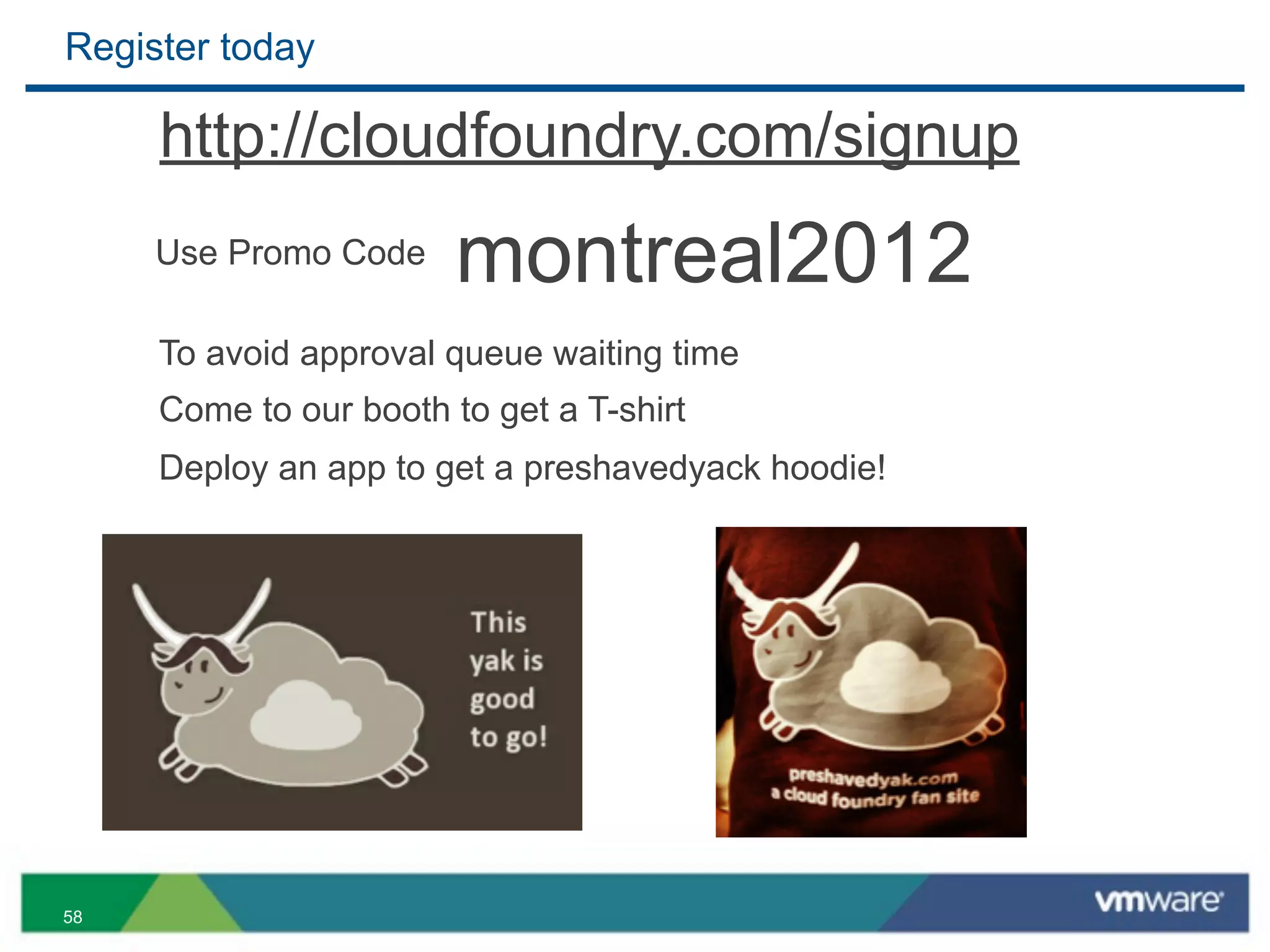 Register today

     http://cloudfoundry.com/signup
     Use Promo Code     montreal2012
     To avoid approval queue waiting time
     Come to our booth to get a T-shirt
     Deploy an app to get a preshavedyack hoodie!




58
 