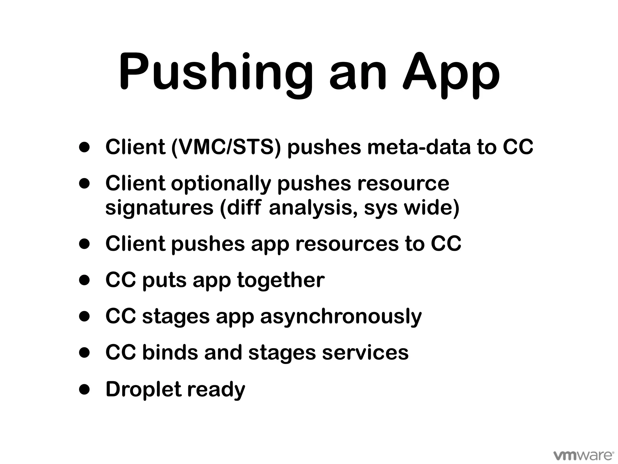 Pushing an App
•   Client (VMC/STS) pushes meta-data to CC
•   Client optionally pushes resource
    signatures (diff analysis, sys wide)
•   Client pushes app resources to CC
•   CC puts app together
•   CC stages app asynchronously
•   CC binds and stages services

•   Droplet ready
 