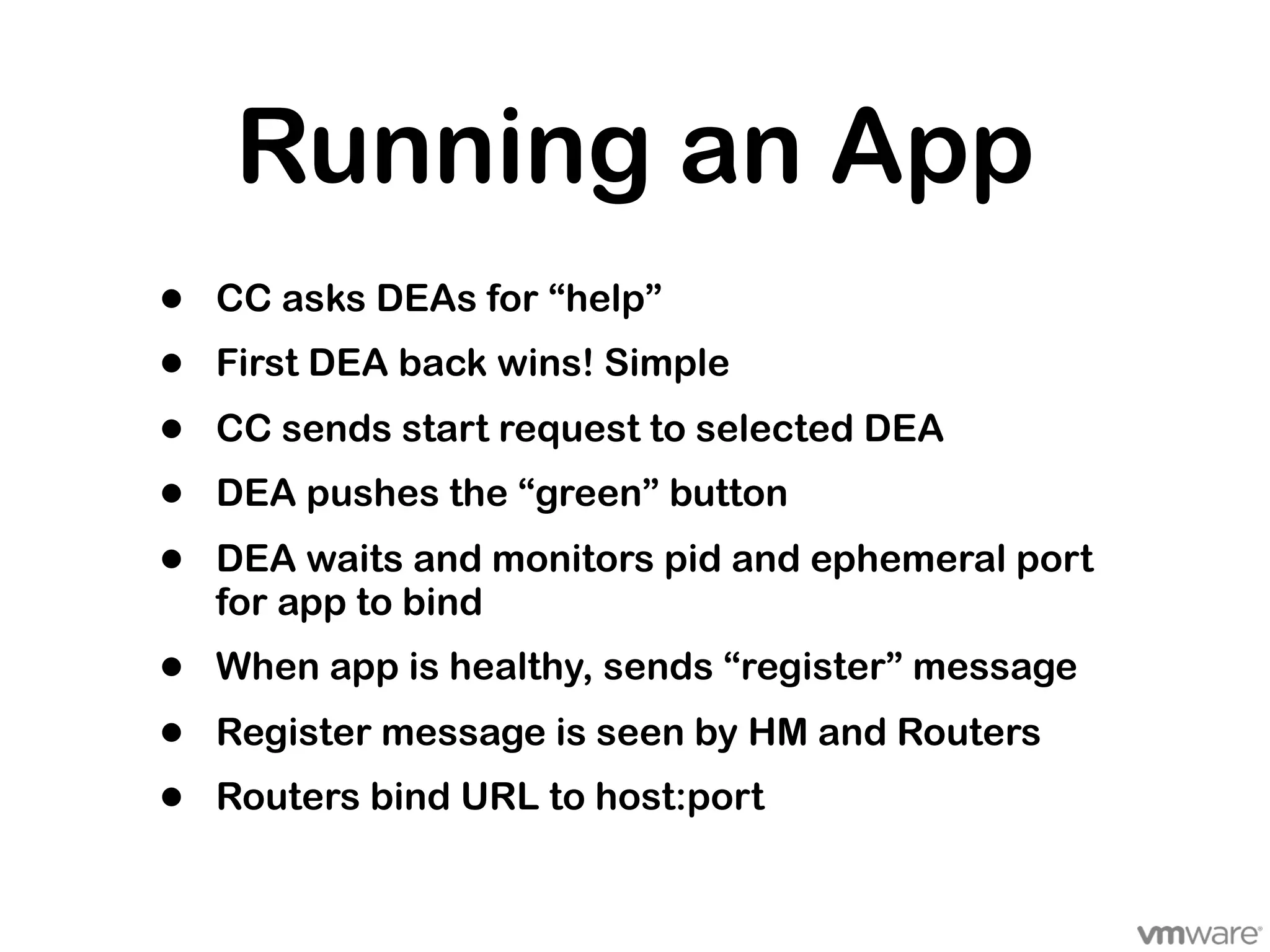 Running an App
•   CC asks DEAs for “help”
•   First DEA back wins! Simple

•   CC sends start request to selected DEA
•   DEA pushes the “green” button

•   DEA waits and monitors pid and ephemeral port
    for app to bind
•   When app is healthy, sends “register” message

•   Register message is seen by HM and Routers
•   Routers bind URL to host:port
 