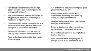 • Role based access to resources: the right
people should be able to do things and the
wrong people shouldn’t
• Run specified bits on demand: take code, put
it together with all the rest of the things it
needs and and get it running
• Coordinate cross service configurations: in a
service oriented world, services need to be
configured to connect with each other
• Route public requests to running bits: the
next big thing needs access to the internet
• Read and write persistent data: data has to
live somewhere
• Add and remove resources: scaling is a great
problem to have, but still
• Isolate resources and failures without
isolation and decoupling, that is one big
distributed single point of failure
• Measure performance/health: can’t manage
what you don’t measure
• Detect and determine failure: sometimes,
things get real… but how do you know
• Recover failures: someone is going to have
to clean this mess
• Work tomorrow: when everything you’ve
thought to be true has been shown not to
 