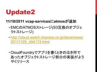 Update2	
11/18/2011 vcap-servicesにatmosが追加	
 • EMCのATMOSストレージ(S3互換のオブジェ
   クトストレージ)
 • http://cloud.watch.impress.co.jp/docs/news/
   20111129_494174.html

 • CloudFoundryでアプリを書くときの泣き所で
   あったオブジェクトストレージ部分の実装がよう
   やくリリース	
 