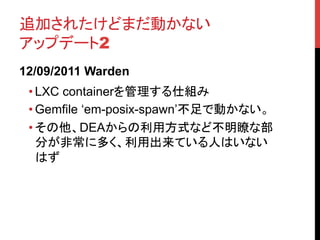 追加されたけどまだ動かない
アップデート2	
12/09/2011 Warden
 • LXC containerを管理する仕組み	
 • Gemfile ‘em-posix-spawn’不足で動かない。	
 • その他、DEAからの利用方式など不明瞭な部
   分が非常に多く、利用出来ている人はいない
   はず	
 