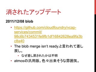 消されたアップデート	
2011/12/08 blob
  •  https://github.com/cloudfoundry/vcap-
     services/commit/
     98c6b7434531fe9fb1df16842628ea9fa3b
     c8a40
  •  The blob merge isn‘t ready.と言われて差し
     戻し。
      •  なぜ差し戻されたかは不明	
  •  atmosの汎用版。色々出来そうな雰囲気。	
 