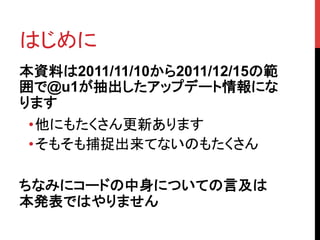 はじめに	
本資料は2011/11/10から2011/12/15の範
囲で@u1が抽出したアップデート情報にな
ります
 • 他にもたくさん更新あります
 • そもそも捕捉出来てないのもたくさん

ちなみにコードの中身についての言及は
本発表ではやりません	
 