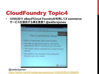 CloudFoundry Topic4	
•  12/05/2011 eBayがCloud Foundryを利用してX commerce
   サービスを提供する事を発表? @wattersjames




 @wattersjames
 https://twitter.com/#!/wattersjames/status/145282032241606656
 