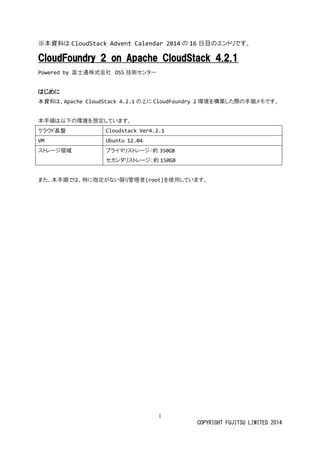 i
COPYRIGHT FUJITSU LIMITED 2014
※本資料は CloudStack Advent Calendar 2014 の 16 日目のエントリです。
CloudFoundry 2 on Apache CloudStack 4.2.1
Powered by 富士通株式会社 OSS 技術センター
はじめに
本資料は、Apache CloudStack 4.2.1 の上に CloudFoundry 2 環境を構築した際の手順メモです。
本手順は以下の環境を想定しています。
クラウド基盤 Cloudstack Ver4.2.1
VM Ubuntu 12.04
ストレージ領域 プライマリストレージ：約 350GB
セカンダリストレージ：約 150GB
また、本手順では、特に指定がない限り管理者(root)を使用しています。
 