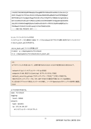 11
COPYRIGHT FUJITSU LIMITED 2014
cfwCAGlTAkEA0CdGyBRFNWaqKpLR1wugN0CPDrh4AkwSOCne64ReJiLDaLohcCjr
ASHF/ShwyQ/lX/fZfo4u/Nld3c5IO9ydmwJBAK024Muq8Nq9kY1wSP9RPNDQ8qmT
ONTPSh8KlpJtJJouNg16JRwgsPC6C20/sfbvLFV9q9YFSLTONb8ermvJg1kCQCsw
WxFck1eXK6uVtxBliyKrtIMbZ1siqY0ZsvUvC9Hh2KW8KP/6nXgop8n1QCGXuMIG
zQvjOICiIUXKbVZuWg0CQEqhaJ1xWZkxd2EuDcPr+JPBJSS/DyOOtdqNQBTpoJLz
fVkHNwwStJIU4x9/CULbRtvqedyTsIYmnfSKWZtoVJ0=
-----END RSA PRIVATE KEY-----
3.1.6.マニフェストファイルの作成
インセプションサーバから最初の BOSH サーバ（firstbosh）をデプロイする際に使用するマニフェストファイ
ル（micro_bosh.yml）を作成する。
・micro_bosh.yml ファイルを準備します
# mkdir -p ~/deployments/firstbosh
# vi ~/deployments/firstbosh/micro_bosh.yml
メモ：
以下のマニフェスト作成において、公開手順ではわからなかったものや変更を加えた部分は以下。
・network の ip にインセプションサーバの ip を指定
・endpoint の URL 指定で/client/api をアドレスに付与して指定
・default_security_groups でセキュリティグループ名を[""]で括って指定する。
・指定するセキュリティグループは、TCP、UDP での全ての通信が可能になっている必要あり。
※上記は全てデフォルトで発生したエラーから判断し、ソースや Openstack 用マニュアルを参考に確認し
たもの
以下の内容で作成する。
name: firstbosh
logging:
level: DEBUG
network:
type: dynamic
ip: 172.16.10.227
#インセプションサーバの IP アドレス
 