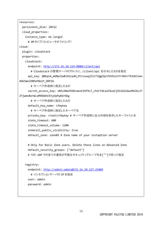 12
COPYRIGHT FUJITSU LIMITED 2014
resources:
persistent_disk: 20512
cloud_properties:
instance_type: m1.large2
# VM タイプ（コンピュータオファリング）
cloud:
plugin: cloudstack
properties:
cloudstack:
endpoint: http://172.16.10.224:8080/client/api
# Cloudstack の管理サーバのアドレスに、/client/api を付与したものを指定
api_key: QBbqiA_mGMp23w8lX1zadH_PCruxaqj55iTtQgCQst5Pd5aJ1TrXKErTX3UKIvmx
4Ok5WaJZNPwY0o1Y_ORP2A
# キーペア作成時に指定したもの
secret_access_key: oN5z4NafX9OrwknE39f9sT_rhSrfdCa1CRuoCjO3iD214wzM4JGLIT
2TjwmvBerWLuM9OOdnCEtyVpPy02rOkg
# キーペア作成時に指定したもの
default_key_name: cfmykey
# キーペア作成時に指定したキーペア名
private_key: /root/cfmykey # キーペア作成時に出力内容を保存したキーファイル名
state_timeout: 600
state_timeout_volume: 1200
stemcell_public_visibility: true
default_zone: zone01 # Zone name of your instaption server
# Only for Basic Zone users. Delete these lines on Advanced Zone
default_security_groups: ["default"]
# TCP、UDP での全ての通信が可能なセキュリティグループ名を[""]で括って指定
registry:
endpoint: http://admin:admin@172.16.10.227:25889
# インセプションサーバの IP を指定
user: admin
password: admin
 