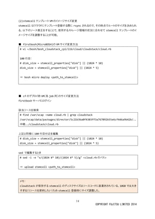 14
COPYRIGHT FUJITSU LIMITED 2014
(2)stemcell テンプレート VM のイメージサイズ変更
stemcell はクラウドにテンプレート登録する際に rsync されるので、その時点でルートのサイズを決められ
る。以下のソース修正をすることで、使用するストレージ領域の状況に合わせて stemcell テンプレートのイ
メージサイズを調整することが可能。
■ firstbosh(MicroBOSH)の VM サイズ変更方法
# vi ~/bosh/bosh_cloudstack_cpi/lib/cloud/cloudstack/cloud.rb
100 行目：
# disk_size = stemcell_properties["disk"] || (1024 * 10)
disk_size = stemcell_properties["disk"] || (1024 * 5)
⇒ bosh micro deploy <path_to_stemcell>
■ cf のデプロイ時 VM（各 job 用）のサイズ変更方法
firstbosh サーバにログイン
該当ソースを検索
# find /var/vcap -name cloud.rb | grep cloudstack
/var/vcap/data/packages/director/5c21b3ba0f4303ff3a767092b55e6cf446a9b42b/..
中略../cloudstack/cloud.rb
上記と同様に 100 行目付近を編集
# disk_size = stemcell_properties["disk"] || (1024 * 10)
disk_size = stemcell_properties["disk"] || (1024 * 5)
sed で編集するとき
# sed -i -e "s/(1024 ¥* 10)/(1024 ¥* 5)/g" <cloud.rb のパス>
⇒ upload stemcell <path_to_stemcell>
メモ：
cloudstack が保持する stemcell のディスクサイズはソースコードに直書きされている。10GB では大き
すぎる（リソースを節約したい）ため stemcell 登録時にサイズ調整した。
 