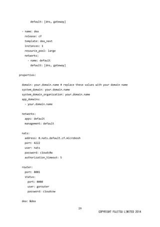 28
COPYRIGHT FUJITSU LIMITED 2014
default: [dns, gateway]
- name: dea
release: cf
template: dea_next
instances: 1
resource_pool: large
networks:
- name: default
default: [dns, gateway]
properties:
domain: your.domain.name # replace these values with your domain name
system_domain: your.domain.name
system_domain_organization: your.domain.name
app_domains:
- your.domain.name
networks:
apps: default
management: default
nats:
address: 0.nats.default.cf.microbosh
port: 4222
user: nats
password: c1oudc0w
authorization_timeout: 5
router:
port: 8081
status:
port: 8080
user: gorouter
password: c1oudcow
dea: &dea
 