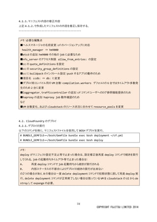 34
COPYRIGHT FUJITSU LIMITED 2014
4.1.3.マニフェスト内容の修正内容
上記 4.1.2.で作成したマニフェストの内容を修正し保存する。
-----------------------------------------
メモ：必要な編集点
■ヘルスマネージャの名前変更：cf のバージョンアップに対応
health_manager ⇒ hm9000
■etcd の追加：hm9000 その他の job に必要なため
■nfs_server のアクセス制限 allow_from_entries: の設定
■cc の quota_definitions を設定
■cc の security_group_definitions の設定
■cc に buildpack のインストール設定：push するアプリの動作のため
■項目名 ccdb: ⇒ db: に変更
■デプロイ時コンパイル用の VM 台数：compilation.workers デフォルトの 6 台ではタイムアウト多数発
生のため 2 台に変更
■loggregator、trafficcontroller の追加：cf コマンドユーザへのログ参照機能提供のため
■haproxy の追加：haproxy job 動作確認のため
など
■VM 台数変化、および cloudstack のリソース状況に合わせて resource_pools を変更
4.2. CloudFoundry のデプロイ
4.2.1.デプロイの実行
以下のコマンドを例に、マニフェストファイルを使用して BOSH デプロイを実行。
# BUNDLE_GEMFILE=~/bosh/Gemfile bundle exec bosh deployment ~/cf.yml
# BUNDLE_GEMFILE=~/bosh/Gemfile bundle exec bosh deploy
メモ：
deploy がマニフェスト設定不足止等で止まった場合は、設定修正後再度 deploy コマンドで続きを実行
してくれる。job の起動待ちタイムアウト等で止まった場合は：
A. 再度 deploy コマンドで job 起動待ちから続きが実行される
B. 内部ステータスの不都合によりデプロイの続きの実行が出来ない
の２つの場合があり、B の場合は一度 delete deployment コマンドで初期状態に戻して再度 deploy 実
行。delete deployment コマンドが正常終了しない場合は残っている VM を cloudstack の UI から de
stroy して expange の必要。
 