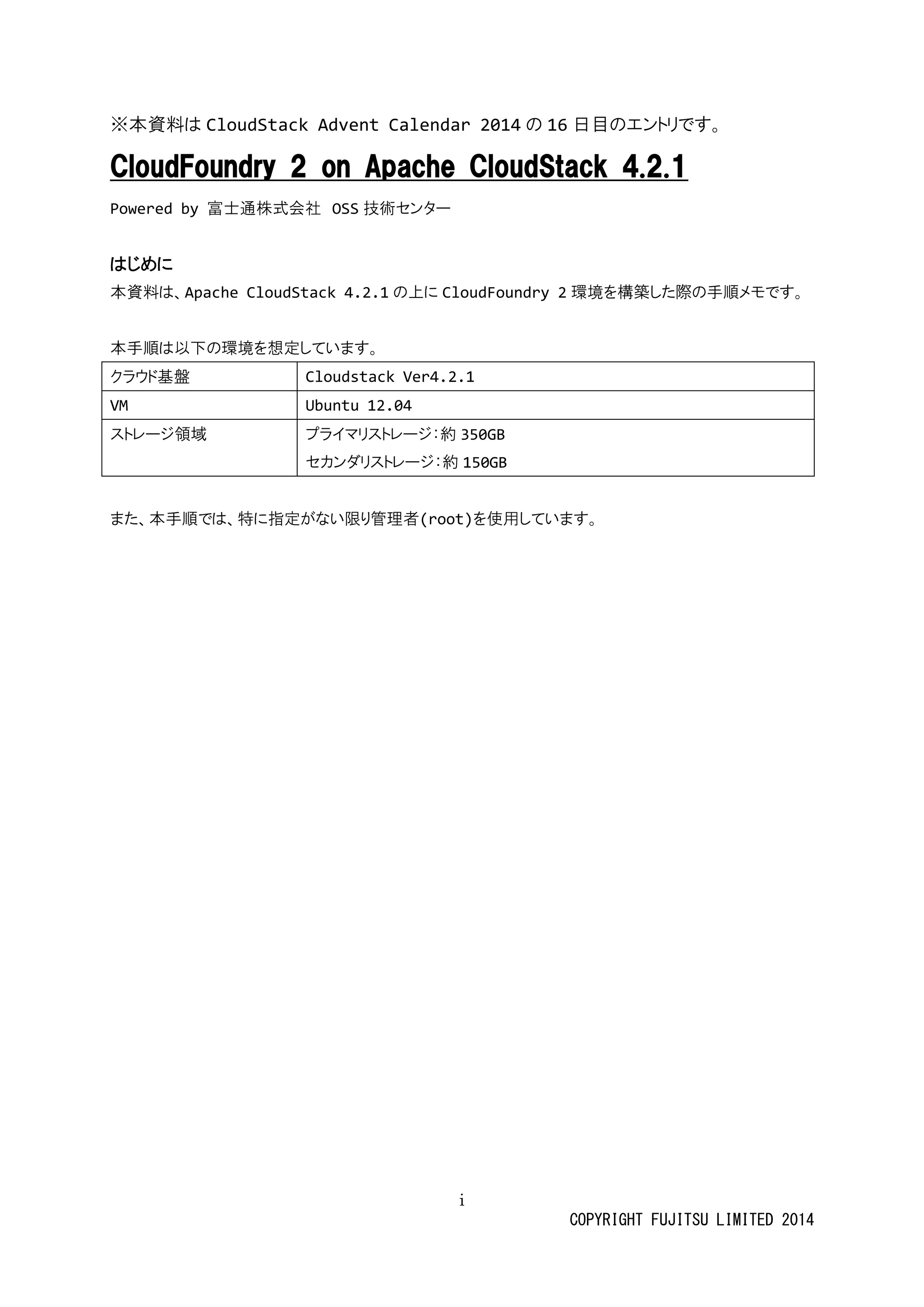 i 
COPYRIGHT FUJITSU LIMITED 2014 
※本資料は CloudStack Advent Calendar 2014の 16日目のエントリです。 
CloudFoundry 2 on Apache CloudStack 4.2.1 
Powered by 富士通株式会社 OSS技術センター 
はじめに 
本資料は、Apache CloudStack 4.2.1の上に CloudFoundry 2環境を構築した際の手順メモです。 
本手順は以下の環境を想定しています。 
クラウド基盤 
Cloudstack Ver4.2.1 
VM 
Ubuntu 12.04 
ストレージ領域 
プライマリストレージ：約 350GB 
セカンダリストレージ：約150GB 
また、本手順では、特に指定がない限り管理者(root)を使用しています。 
 