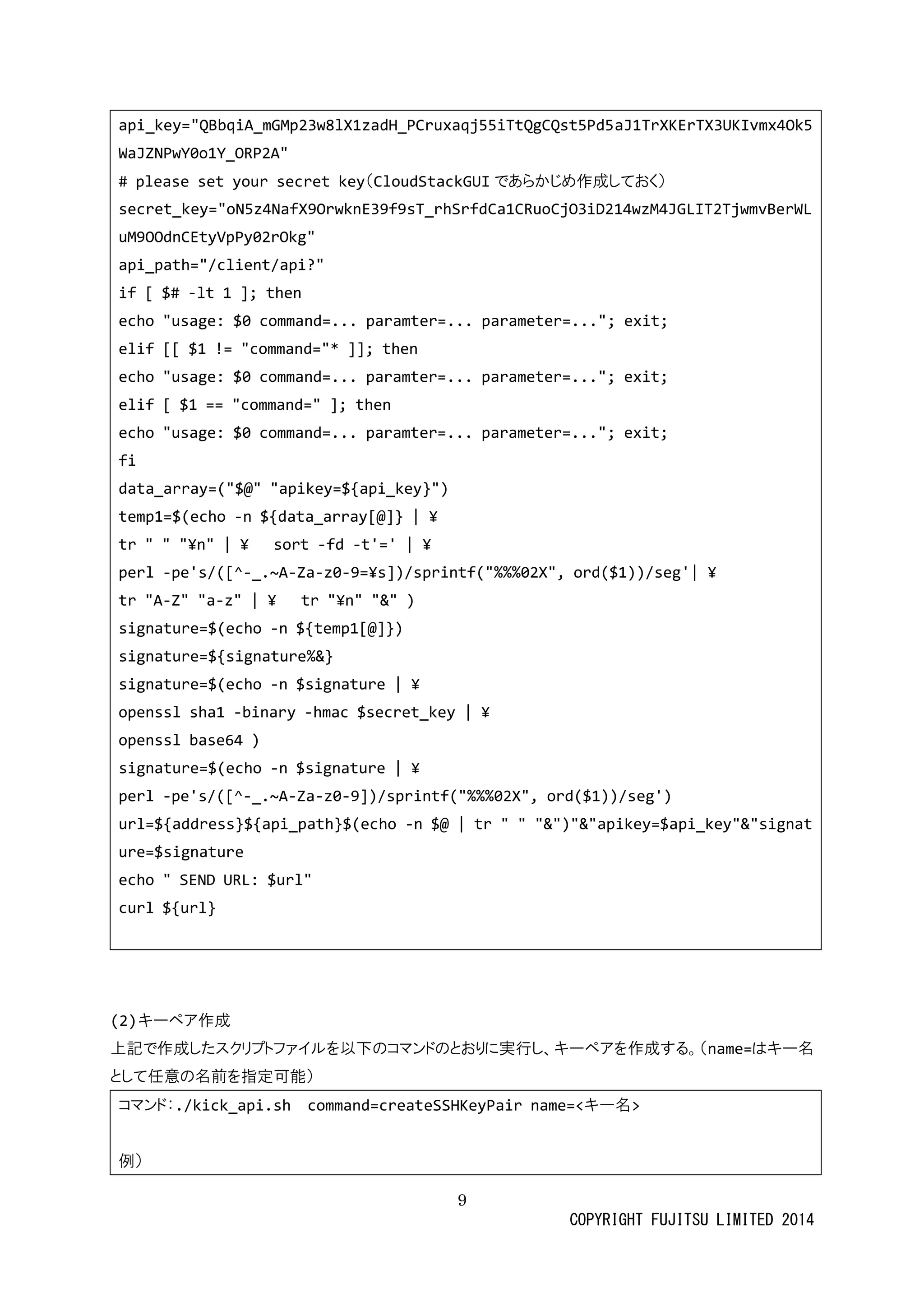 9 
COPYRIGHT FUJITSU LIMITED 2014 
api_key="QBbqiA_mGMp23w8lX1zadH_PCruxaqj55iTtQgCQst5Pd5aJ1TrXKErTX3UKIvmx4Ok5WaJZNPwY0o1Y_ORP2A" 
# please set your secret key（CloudStackGUIであらかじめ作成しておく） 
secret_key="oN5z4NafX9OrwknE39f9sT_rhSrfdCa1CRuoCjO3iD214wzM4JGLIT2TjwmvBerWLuM9OOdnCEtyVpPy02rOkg" 
api_path="/client/api?" 
if [ $# -lt 1 ]; then 
echo "usage: $0 command=... paramter=... parameter=..."; exit; 
elif [[ $1 != "command="* ]]; then 
echo "usage: $0 command=... paramter=... parameter=..."; exit; 
elif [ $1 == "command=" ]; then 
echo "usage: $0 command=... paramter=... parameter=..."; exit; 
fi 
data_array=("$@" "apikey=${api_key}") 
temp1=$(echo -n ${data_array[@]} | ¥ 
tr " "¥n" | ¥ sort -fd -t'=' | ¥ 
perl -pe's/([^-_.~A-Za-z0-9=¥s])/sprintf("%%%02X", ord($1))/seg'| ¥ 
tr "A-Z" "a-z" | ¥ tr "¥n" "&" ) 
signature=$(echo -n ${temp1[@]}) 
signature=${signature%&} 
signature=$(echo -n $signature | ¥ 
openssl sha1 -binary -hmac $secret_key | ¥ 
openssl base64 ) 
signature=$(echo -n $signature | ¥ 
perl -pe's/([^-_.~A-Za-z0-9])/sprintf("%%%02X", ord($1))/seg') 
url=${address}${api_path}$(echo -n $@ | tr " "&")"&"apikey=$api_key"&"signature=$signature 
echo " SEND URL: $url" 
curl ${url} 
(2) キーペア作成 
上記で作成したスクリプトファイルを以下のコマンドとおりに実行、キーペアを作成する。（name=はキー名 として任意の名前を指定可能） 
コマンド：./kick_api.sh command=createSSHKeyPair name=<キー名> 
例）  