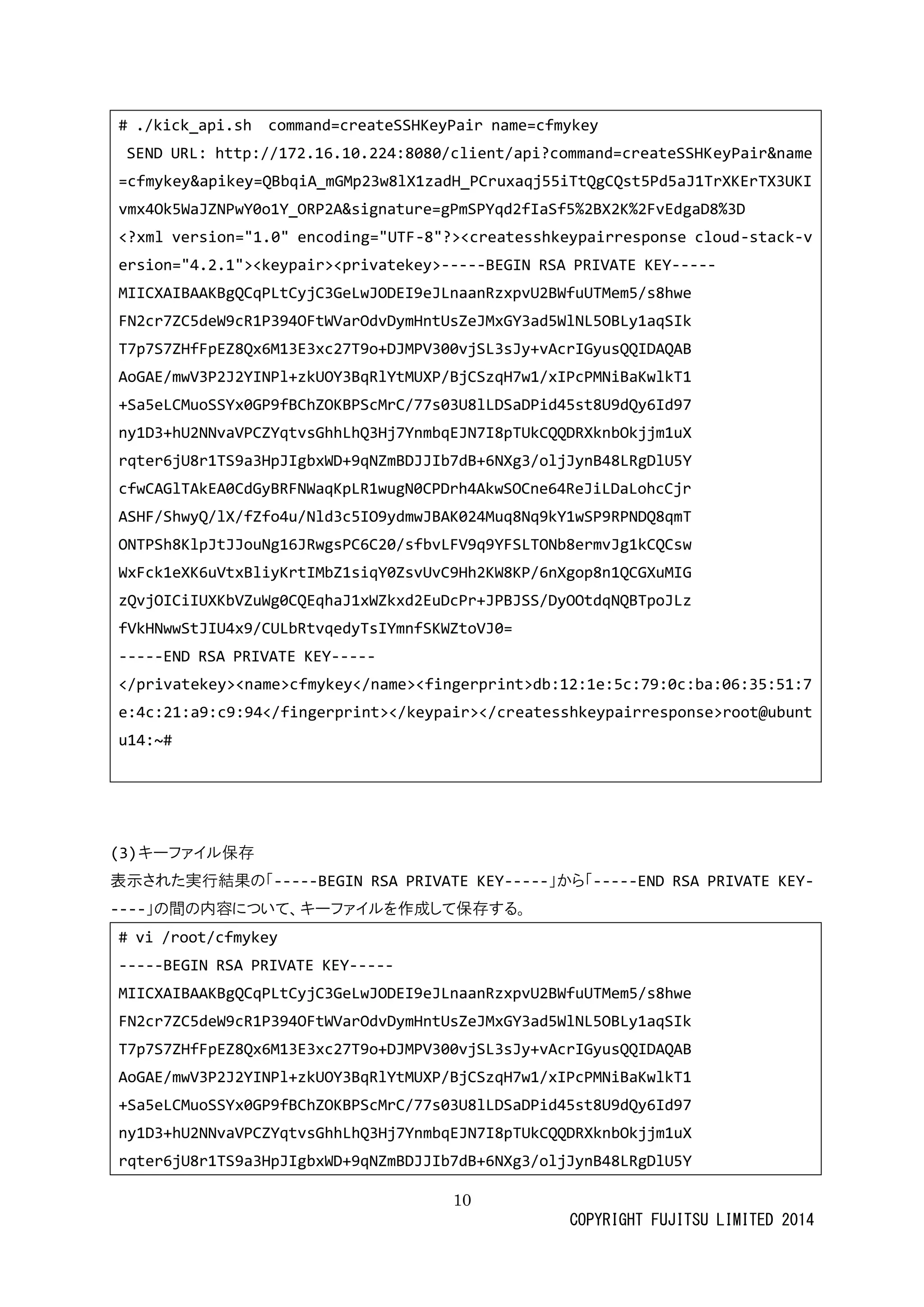 10 
COPYRIGHT FUJITSU LIMITED 2014 
# ./kick_api.sh command=createSSHKeyPair name=cfmykey 
SEND URL: http://172.16.10.224:8080/client/api?command=createSSHKeyPair&name=cfmykey&apikey=QBbqiA_mGMp23w8lX1zadH_PCruxaqj55iTtQgCQst5Pd5aJ1TrXKErTX3UKIvmx4Ok5WaJZNPwY0o1Y_ORP2A&signature=gPmSPYqd2fIaSf5%2BX2K%2FvEdgaD8%3D 
<?xml version="1.0" encoding="UTF-8"?><createsshkeypairresponse cloud-stack-version="4.2.1"><keypair><privatekey>-----BEGIN RSA PRIVATE KEY----- 
MIICXAIBAAKBgQCqPLtCyjC3GeLwJODEI9eJLnaanRzxpvU2BWfuUTMem5/s8hwe 
FN2cr7ZC5deW9cR1P394OFtWVarOdvDymHntUsZeJMxGY3ad5WlNL5OBLy1aqSIk 
T7p7S7ZHfFpEZ8Qx6M13E3xc27T9o+DJMPV300vjSL3sJy+vAcrIGyusQQIDAQAB 
AoGAE/mwV3P2J2YINPl+zkUOY3BqRlYtMUXP/BjCSzqH7w1/xIPcPMNiBaKwlkT1 
+Sa5eLCMuoSSYx0GP9fBChZOKBPScMrC/77s03U8lLDSaDPid45st8U9dQy6Id97 
ny1D3+hU2NNvaVPCZYqtvsGhhLhQ3Hj7YnmbqEJN7I8pTUkCQQDRXknbOkjjm1uX 
rqter6jU8r1TS9a3HpJIgbxWD+9qNZmBDJJIb7dB+6NXg3/oljJynB48LRgDlU5Y 
cfwCAGlTAkEA0CdGyBRFNWaqKpLR1wugN0CPDrh4AkwSOCne64ReJiLDaLohcCjr 
ASHF/ShwyQ/lX/fZfo4u/Nld3c5IO9ydmwJBAK024Muq8Nq9kY1wSP9RPNDQ8qmT 
ONTPSh8KlpJtJJouNg16JRwgsPC6C20/sfbvLFV9q9YFSLTONb8ermvJg1kCQCsw 
WxFck1eXK6uVtxBliyKrtIMbZ1siqY0ZsvUvC9Hh2KW8KP/6nXgop8n1QCGXuMIG 
zQvjOICiIUXKbVZuWg0CQEqhaJ1xWZkxd2EuDcPr+JPBJSS/DyOOtdqNQBTpoJLz 
fVkHNwwStJIU4x9/CULbRtvqedyTsIYmnfSKWZtoVJ0= 
-----END RSA PRIVATE KEY----- 
</privatekey><name>cfmykey</name><fingerprint>db:12:1e:5c:79:0c:ba:06:35:51:7e:4c:21:a9:c9:94</fingerprint></keypair></createsshkeypairresponse>root@ubuntu14:~# 
(3) キーファイル保存 
表示された実行結果の「-----BEGIN RSA PRIVATE KEY-----」から「-----END RSA PRIVATE KEY- ----」の間内容について、キーファイルを作成して保存する。 
# vi /root/cfmykey 
-----BEGIN RSA PRIVATE KEY----- 
MIICXAIBAAKBgQCqPLtCyjC3GeLwJODEI9eJLnaanRzxpvU2BWfuUTMem5/s8hwe 
FN2cr7ZC5deW9cR1P394OFtWVarOdvDymHntUsZeJMxGY3ad5WlNL5OBLy1aqSIk 
T7p7S7ZHfFpEZ8Qx6M13E3xc27T9o+DJMPV300vjSL3sJy+vAcrIGyusQQIDAQAB 
AoGAE/mwV3P2J2YINPl+zkUOY3BqRlYtMUXP/BjCSzqH7w1/xIPcPMNiBaKwlkT1 
+Sa5eLCMuoSSYx0GP9fBChZOKBPScMrC/77s03U8lLDSaDPid45st8U9dQy6Id97 
ny1D3+hU2NNvaVPCZYqtvsGhhLhQ3Hj7YnmbqEJN7I8pTUkCQQDRXknbOkjjm1uX 
rqter6jU8r1TS9a3HpJIgbxWD+9qNZmBDJJIb7dB+6NXg3/oljJynB48LRgDlU5Y  